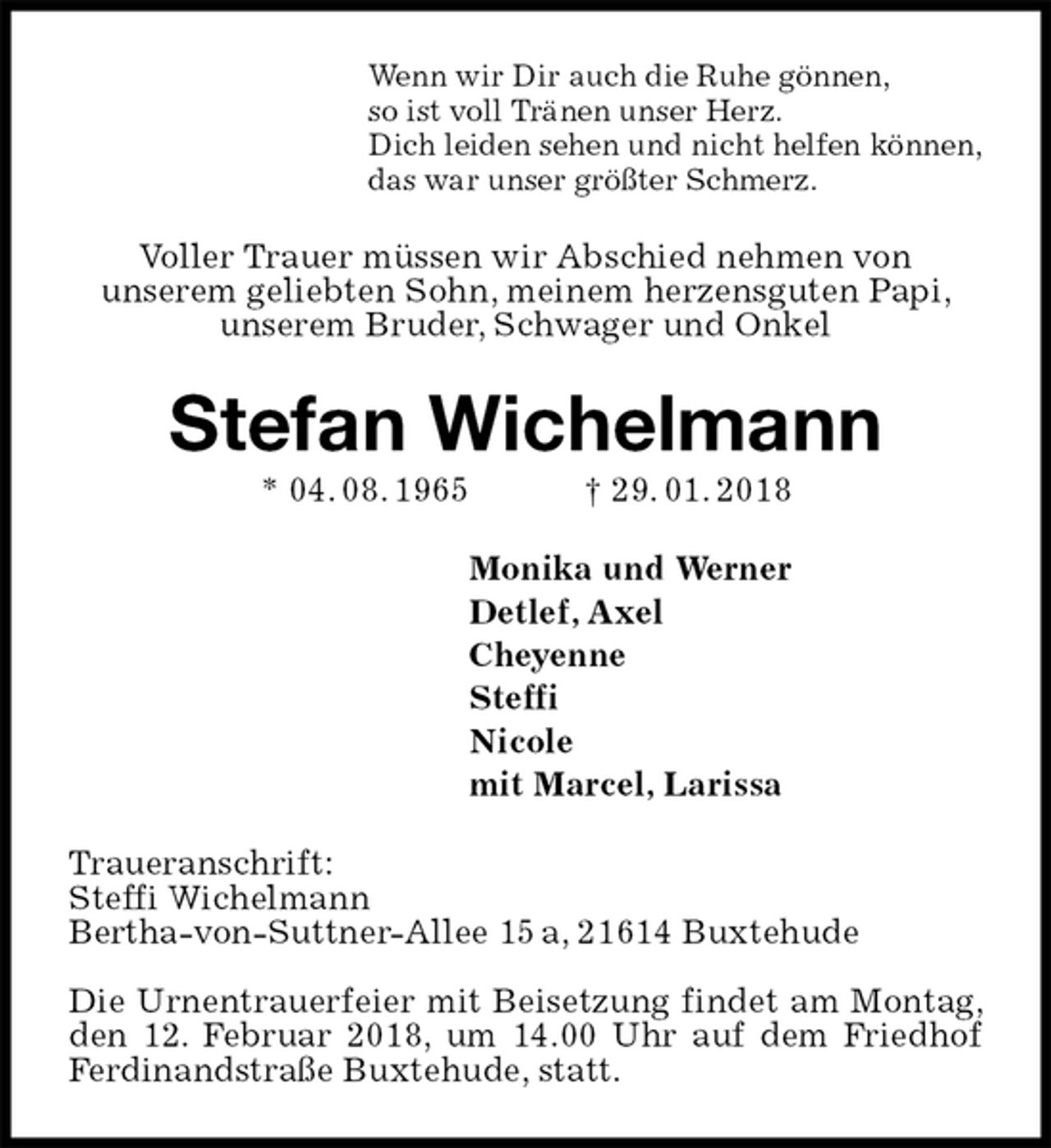 <p>Wenn wir Dir auch die Ruhe gönnen,<br />so ist voll Tränen unser Herz.<br />Dich leiden sehen und nicht helfen können,<br />das war unser größter Schmerz.<br />Voller Trauer müssen wir Abschied nehmen von<br />unserem geliebten Sohn, meinem herzensguten Papi, unserem Bruder, Schwager und Onkel<br />Stefan Wichelmann<br />* 04. 08. 1965 † 29. 01. 2018<br />Monika und Werner<br />Detlef, Axel<br />Cheyenne<br />Steffi<br />Nicole<br />mit Marcel, Larissa<br />Traueranschrift:<br />Steffi Wichelmann<br />Bertha-von-Suttner-Allee 15 a, 21614 Buxtehude</p><p>Die Urnentrauerfeier mit Beisetzung findet am Montag, den 12. Februar 2018, um 14.00 Uhr auf dem Friedhof Ferdinandstraße Buxtehude, statt.</p>