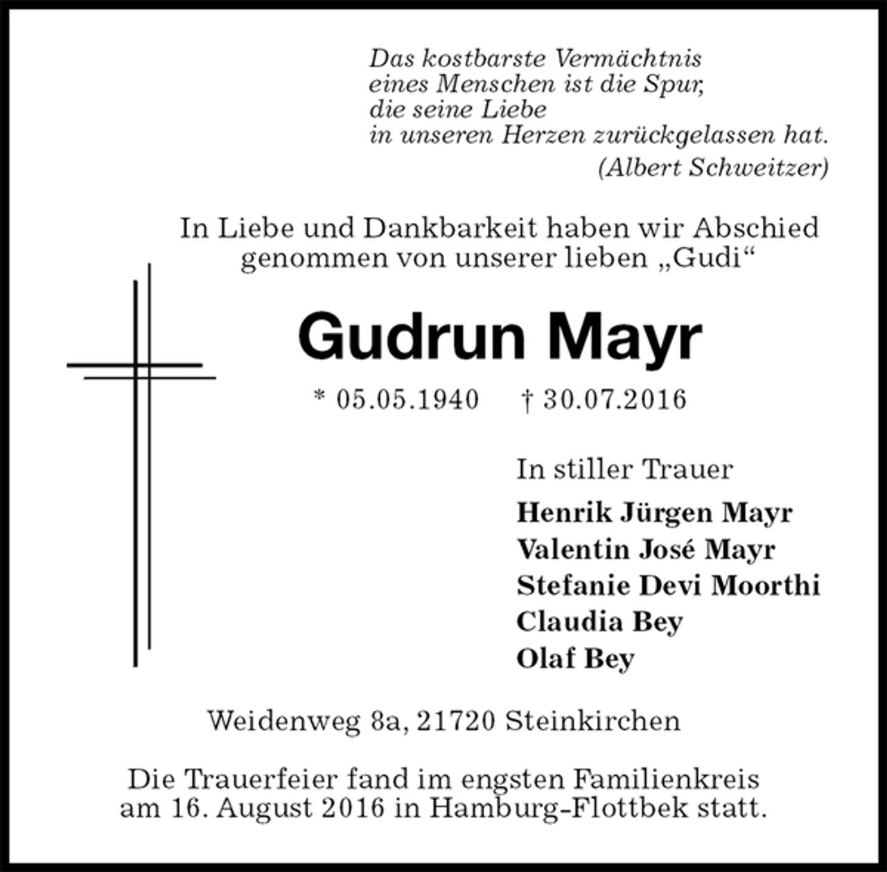 <p>Das kostbarste Vermächtnis<br />eines Menschen ist die Spur,<br />die seine Liebe<br />in unseren Herzen zurückgelassen hat.<br />(Albert Schweitzer)<br />In Liebe und Dankbarkeit haben wir Abschied genommen von unserer lieben „Gudi“<br />Gudrun Mayr<br />* 05.05.1940 † 30.07.2016<br />In stiller Trauer<br />Henrik Jürgen Mayr<br />Valentin José Mayr<br />Stefanie Devi Moorthi<br />Claudia Bey<br />Olaf Bey<br />Weidenweg 8a, 21720 Steinkirchen<br />Die Trauerfeier fand im engsten Familienkreis<br />am 16. August 2016 in Hamburg-Flottbek statt.</p>
