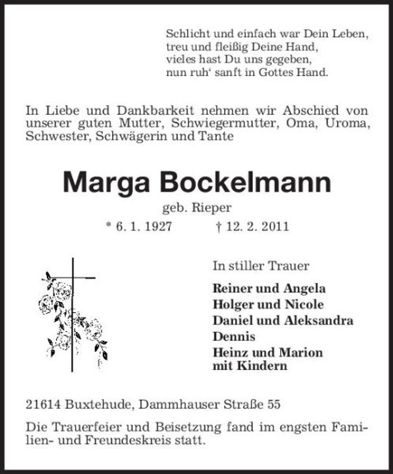 <p>Schlicht und einfach war Dein Leben, treu und fleißig Deine Hand, vieles hast Du uns gegeben, nun ruh‘ sanft in Gottes Hand.</p><p>In Liebe und Dankbarkeit nehmen wir Abschied von unserer guten Mutter, Schwiegermutter, Oma, Uroma, Schwester, Schwägerin und Tante</p><p>Marga Bockelmann<br />geb. Rieper * 6. 1. 1927 † 12. 2. 2011 In stiller Trauer Reiner und Angela Holger und Nicole Daniel und Aleksandra Dennis Heinz und Marion mit Kindern 21614 Buxtehude, Dammhauser Straße 55 Die Trauerfeier und Beisetzung fand im engsten Familien- und Freundeskreis statt.</p>