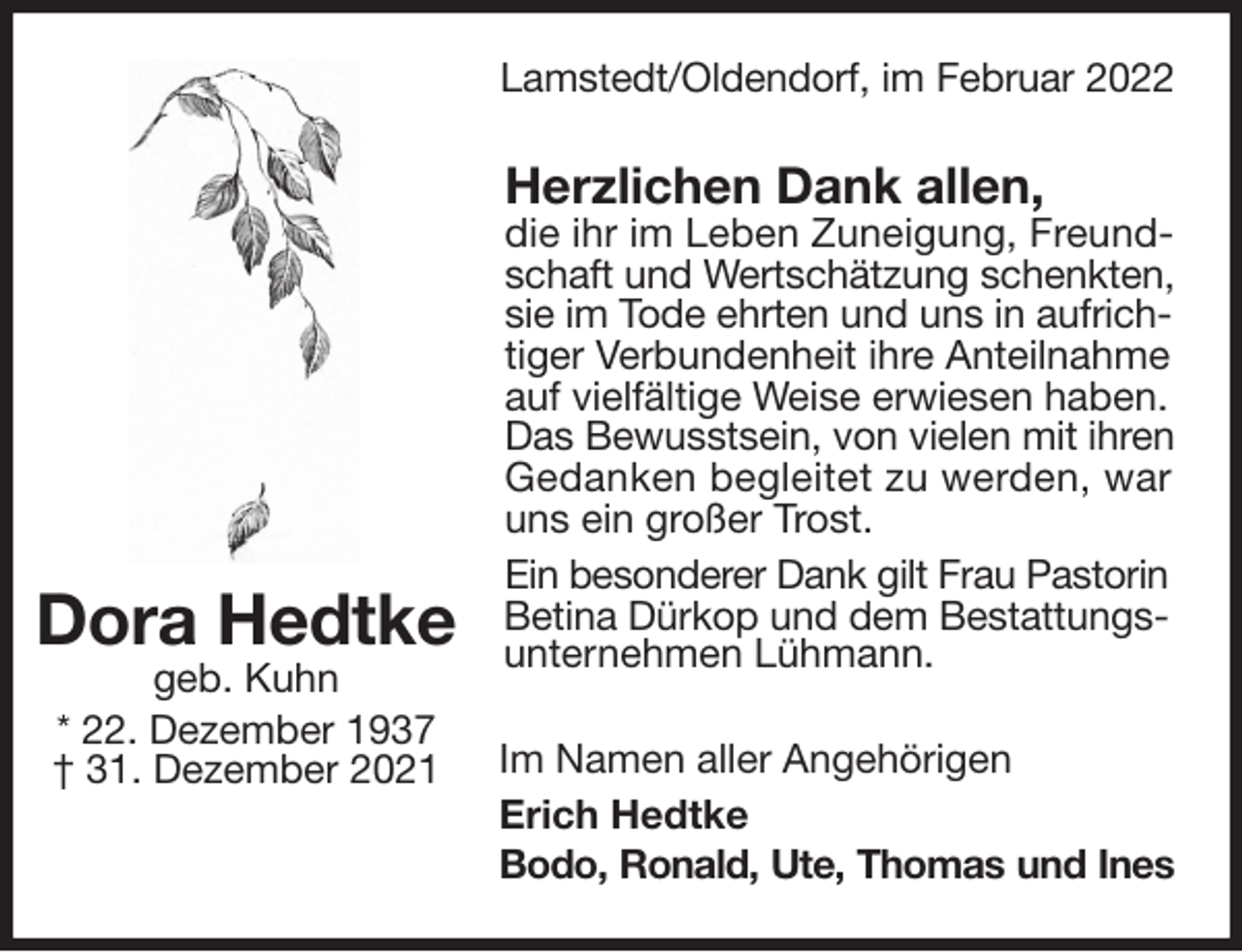 <p>Lamstedt/Oldendorf, im Februar 2022<br />Herzlichen Dank allen,<br />die ihr im Leben Zuneigung, Freund-<br />schaft und Wertschätzung schenkten,<br />sie im Tode ehrten und uns in aufrich-<br />tiger Verbundenheit ihre Anteilnahme auf vielfältige Weise erwiesen haben. Das Bewusstsein, von vielen mit ihren<br />Gedanken begleitet zu werden, war uns ein großer Trost.<br />Ein besonderer Dank gilt Frau Pastorin<br />Betina Dürkop und dem Bestattungs-<br />unternehmen Lühmann.<br />Im Namen aller Angehörigen<br />Erich Hedtke<br />Bodo, Ronald, Ute, Thomas und Ines<br />Dora Hedtke<br />geb. Kuhn<br />* 22. Dezember 1937<br />† 31. Dezember 2021</p>