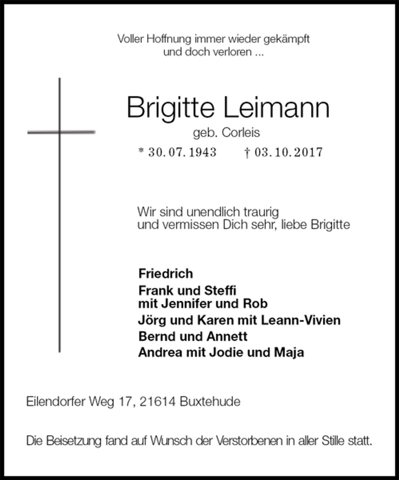 <p>Voller Hoffnung immer wieder gekämpft<br />und doch verloren ...<br />Brigitte Leimann<br />geb. Corleis<br />* 30. 07. 1943 † 03. 10. 2017<br />Wir sind unendlich traurig<br />und vermissen Dich sehr, liebe Brigitte<br />Friedrich<br />Frank und Steffi<br />mit Jennifer und Rob<br />Jörg und Karen mit Leann-Vivien<br />Bernd und Annett<br />Andrea mit Jodie und Maja<br />Eilendorfer Weg 17, 21614 Buxtehude</p><p>Die Beisetzung fand auf Wunsch der Verstorbenen in aller Stille statt.</p>