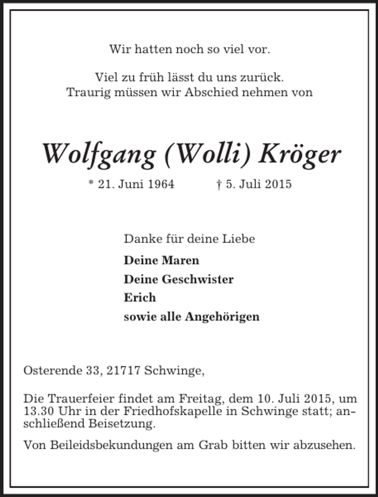 <p>Wir hatten noch so viel vor.<br />Viel zu früh lässt du uns zurück.<br />Traurig müssen wir Abschied nehmen von<br />Wolfgang (Wolli) Kröger<br />* 21. Juni 1964 † 5. Juli 2015<br />Danke für deine Liebe<br />Deine Maren<br />Deine Geschwister<br />Erich<br />sowie alle Angehörigen<br />Osterende 33, 21717 Schwinge,<br />Die Trauerfeier findet am Freitag, dem 10. Juli 2015, um 13.30 Uhr in der Friedhofskapelle in Schwinge statt; anschließend Beisetzung.<br />Von Beileidsbekundungen am Grab bitten wir abzusehen.</p>