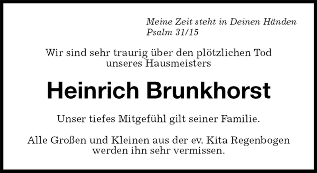 <p>Meine Zeit steht in Deinen Händen<br />Psalm 31/15<br />Wir sind sehr traurig über den plötzlichen Tod<br />unseres Hausmeisters<br />Heinrich Brunkhorst<br />Unser tiefes Mitgefühl gilt seiner Familie.<br />Alle Großen und Kleinen aus der ev. Kita Regenbogen<br />werden ihn sehr vermissen.</p>