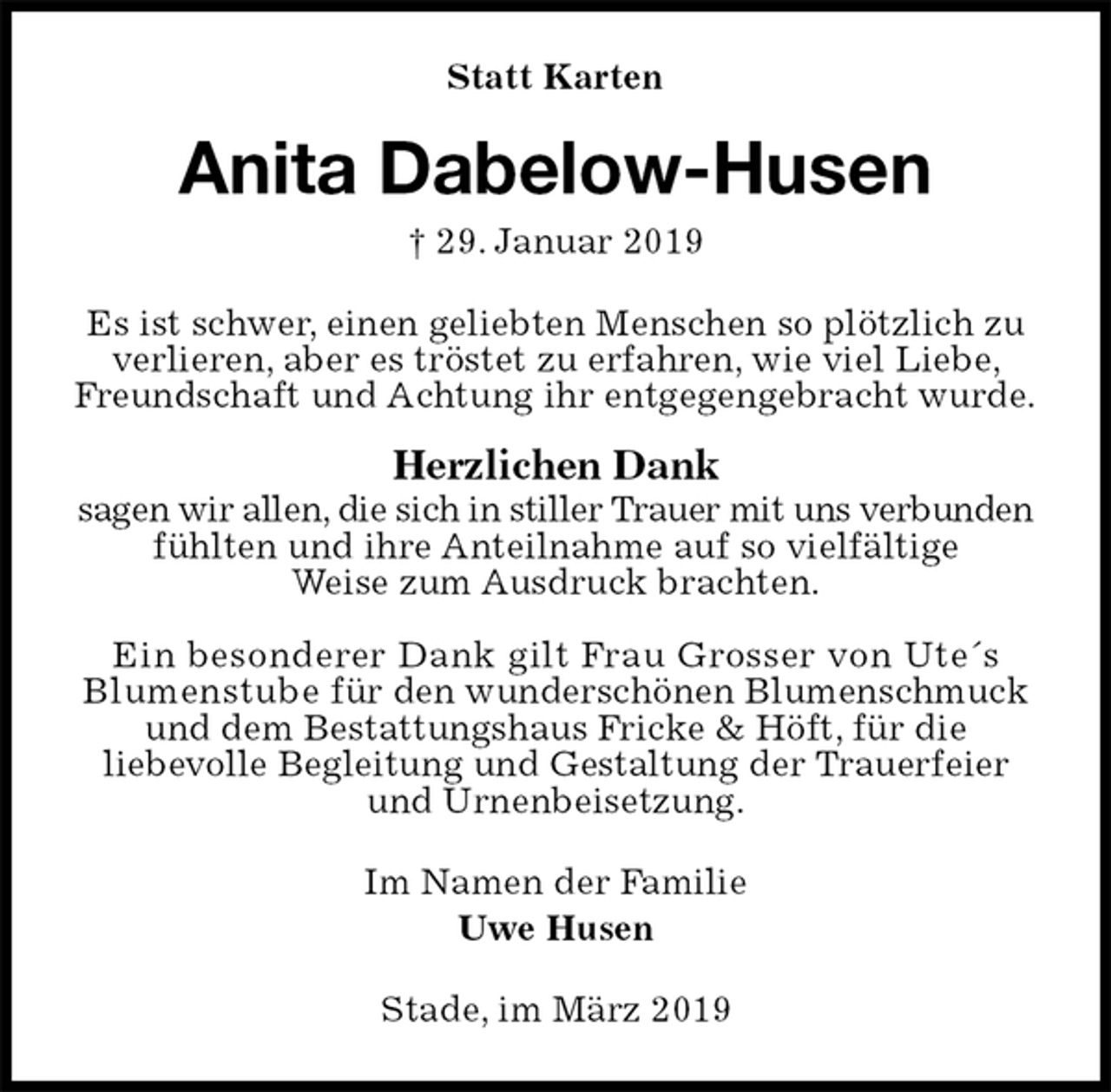 <p>Statt Karten<br />Anita Dabelow-Husen<br />† 29. Januar 2019<br />Es ist schwer, einen geliebten Menschen so plötzlich zu verlieren, aber es tröstet zu erfahren, wie viel Liebe, Freundschaft und Achtung ihr entgegengebracht wurde.</p>
<p>Herzlichen Dank<br />sagen wir allen, die sich in stiller Trauer mit uns verbunden fühlten und ihre Anteilnahme auf so vielfältige<br />Weise zum Ausdruck brachten.</p>
<p>Ein besonderer Dank gilt Frau Grosser von Ute´s Blumenstube für den wunderschönen Blumenschmuck und dem Bestattungshaus Fricke &amp; Höft, für die<br />liebevolle Begleitung und Gestaltung der Trauerfeier<br />und Urnenbeisetzung.<br />Im Namen der Familie<br />Uwe Husen<br />Stade, im März 2019</p>