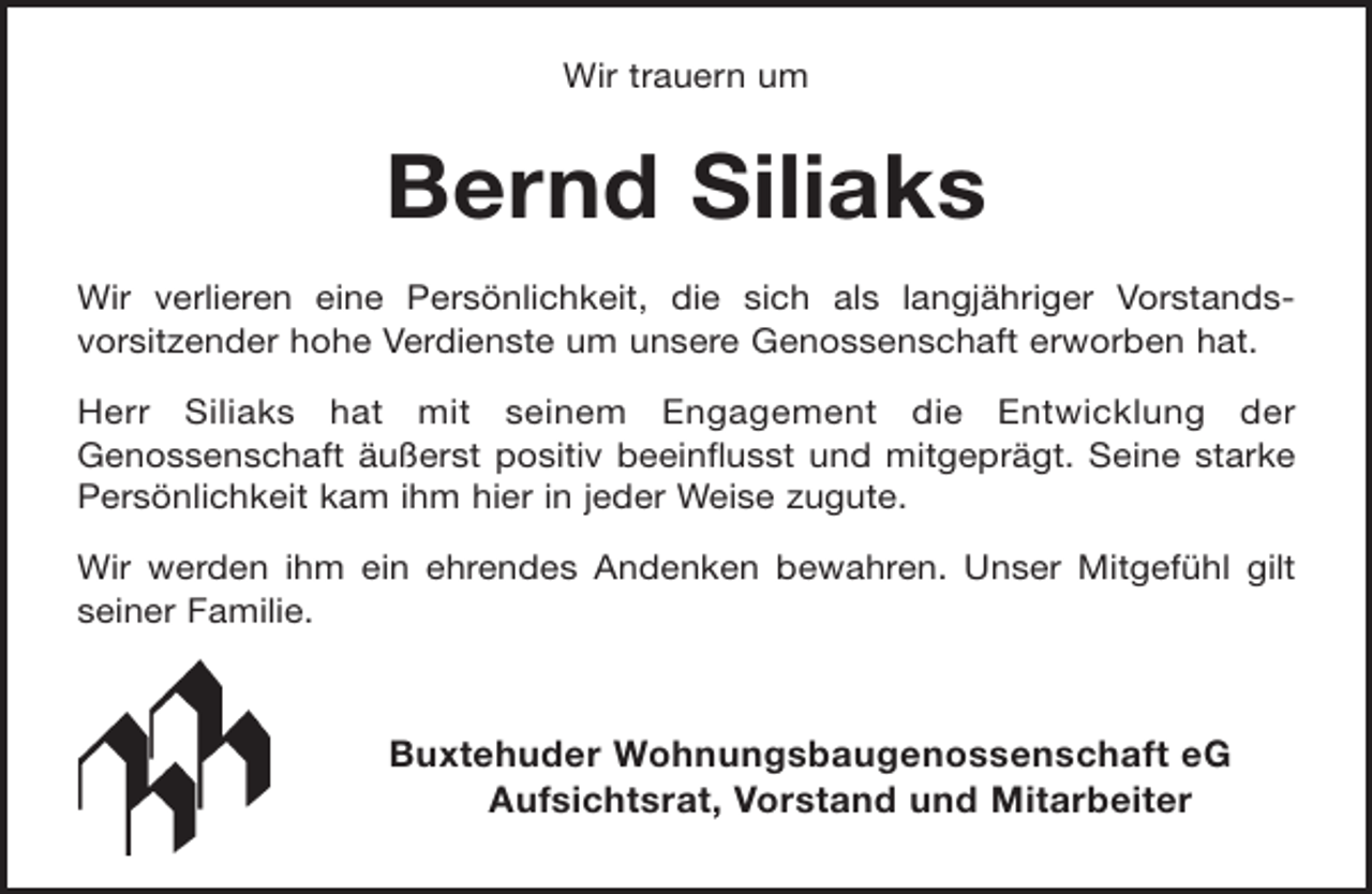 <p>Wir trauern um</p><p>Bernd Siliaks<br />Wir verlieren eine Persönlichkeit, die sich als langjähriger Vorstandsvorsitzender hohe Verdienste um unsere Genossenschaft erworben hat.<br />Herr Siliaks hat mit seinem Engagement die Entwicklung der<br />Genossenschaft äußerst positiv beeinflusst und mitgeprägt. Seine starke<br />Persönlichkeit kam ihm hier in jeder Weise zugute.<br />Wir werden ihm ein ehrendes Andenken bewahren. Unser Mitgefühl gilt<br />seiner Familie.</p><p>Buxtehuder Wohnungsbaugenossenschaft eG<br />Aufsichtsrat, Vorstand und Mitarbeiter</p>