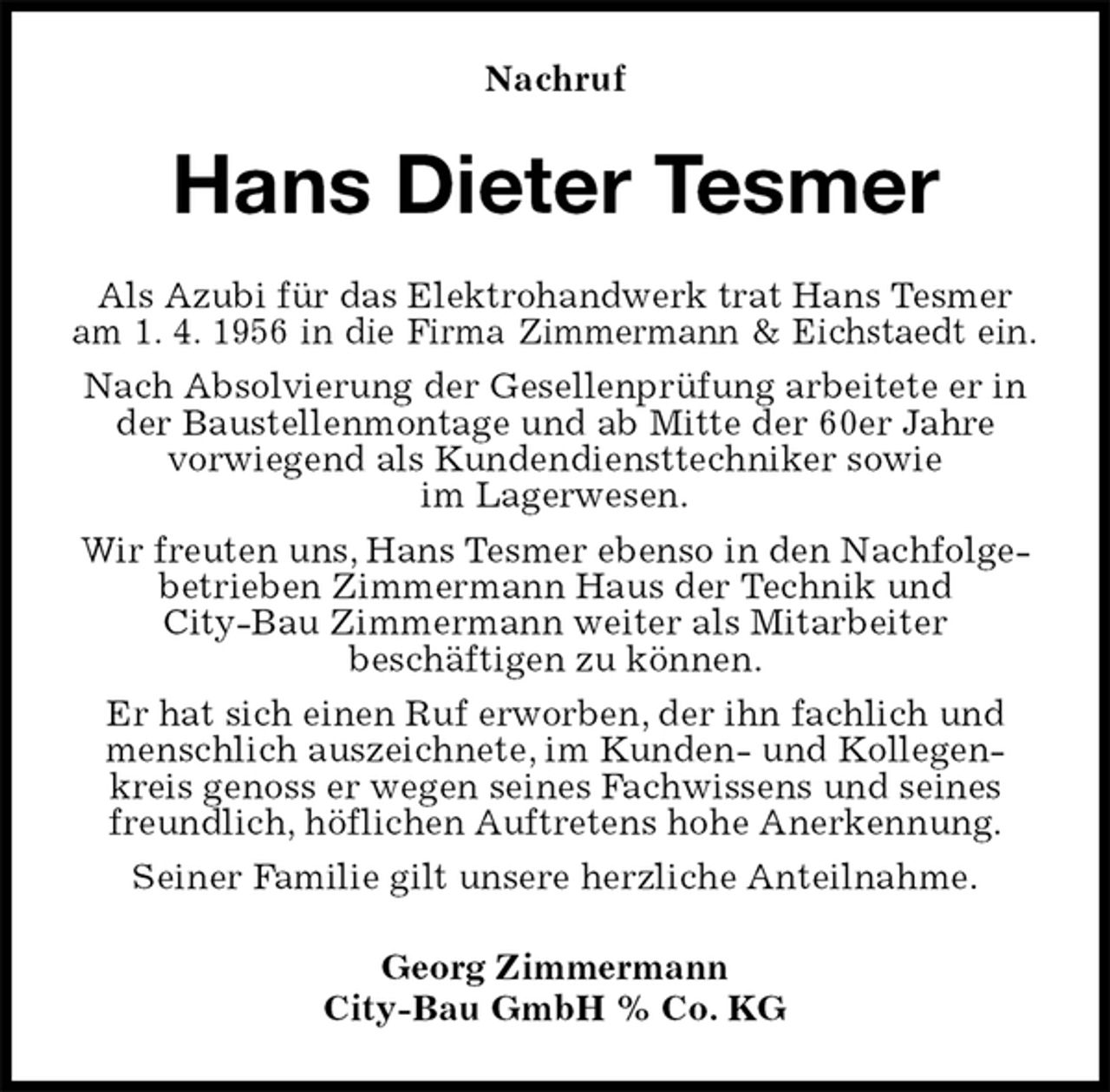 <p>Nachruf<br />Hans Dieter Tesmer<br />Als Azubi für das Elektrohandwerk trat Hans Tesmer am 1. 4. 1956 in die Firma Zimmermann &amp; Eichstaedt ein.<br />Nach Absolvierung der Gesellenprüfung arbeitete er in der Baustellenmontage und ab Mitte der 60er Jahre<br />vorwiegend als Kundendiensttechniker sowie<br />im Lagerwesen.<br />Wir freuten uns, Hans Tesmer ebenso in den Nachfolgebetrieben Zimmermann Haus der Technik und<br />City-Bau Zimmermann weiter als Mitarbeiter<br />beschäftigen zu können.<br />Er hat sich einen Ruf erworben, der ihn fachlich und menschlich auszeichnete, im Kunden- und Kollegenkreis genoss er wegen seines Fachwissens und seines freundlich, höflichen Auftretens hohe Anerkennung.<br />Seiner Familie gilt unsere herzliche Anteilnahme.<br />Georg Zimmermann<br />City-Bau GmbH % Co. KG</p>