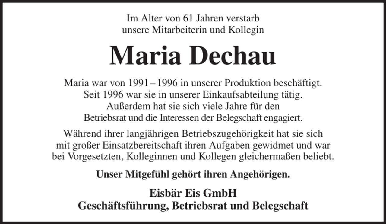<p>Im Alter von 61 Jahren verstarb<br />unsere Mitarbeiterin und Kollegin<br />Maria Dechau<br />Maria war von 1991 - 1996 in unserer Produktion beschäftigt.<br />Seit 1996 war sie in unserer Einkaufsabteilung tätig.<br />Außerdem hat sie sich viele Jahre für den<br />Betriebsrat und die Interessen der Belegschaft engagiert.<br />Während ihrer langjährigen Betriebszugehörigkeit hat sie sich<br />mit großer Einsatzbereitschaft ihren Aufgaben gewidmet und war<br />bei Vorgesetzten, Kolleginnen und Kollegen gleichermaßen beliebt.<br />Unser Mitgefühl gehört ihren Angehörigen.<br />Eisbär Eis GmbH<br />Geschäftsführung, Betriebsrat und Belegschaft</p>