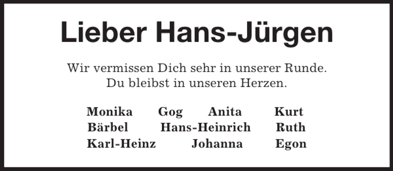 <p>Lieber Hans-Jürgen<br />Wir vermissen Dich sehr in unserer Runde.<br />Du bleibst in unseren Herzen.<br />Monika Gog Anita Kurt<br />Bärbel Hans-Heinrich Ruth<br />Karl-Heinz Johanna Egon</p>