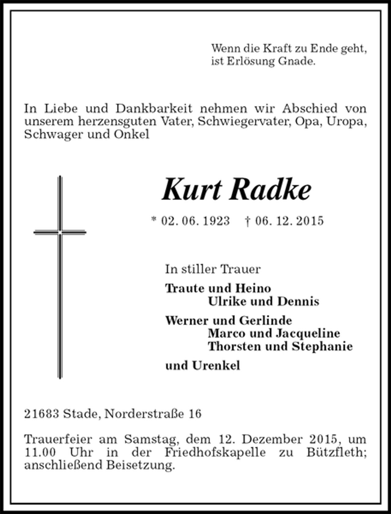 <p>Wenn die Kraft zu Ende geht,<br />ist Erlösung Gnade.<br />In Liebe und Dankbarkeit nehmen wir Abschied von<br />unserem herzensguten Vater, Schwiegervater, Opa, Uropa, Schwager und Onkel<br />Kurt Radke<br />* 02. 06. 1923 † 06. 12. 2015<br />In stiller Trauer<br />Traute und Heino<br />Ulrike und Dennis<br />Werner und Gerlinde<br />Marco und Jacqueline<br />Thorsten und Stephanie<br />und Urenkel<br />21683 Stade, Norderstraße 16</p>
<p>Trauerfeier am Samstag, dem 12. Dezember 2015, um 11.00 Uhr in der Friedhofskapelle zu Bützfleth;<br />anschließend Beisetzung.</p>