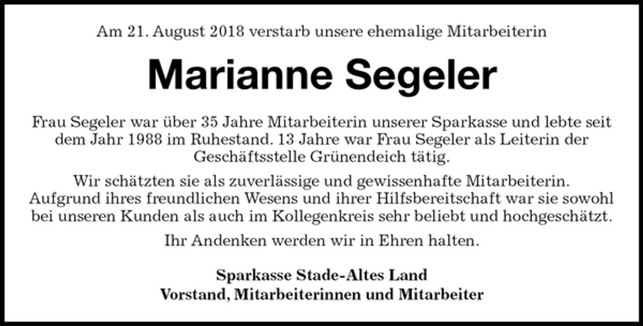 <p>Am 21. August 2018 verstarb unsere ehemalige Mitarbeiterin<br />Marianne Segeler<br />Frau Segeler war über 35 Jahre Mitarbeiterin unserer Sparkasse und lebte seit dem Jahr 1988 im Ruhestand. 13 Jahre war Frau Segeler als Leiterin der<br />Geschäftsstelle Grünendeich tätig.<br />Wir schätzten sie als zuverlässige und gewissenhafte Mitarbeiterin.<br />Aufgrund ihres freundlichen Wesens und ihrer Hilfsbereitschaft war sie sowohl bei unseren Kunden als auch im Kollegenkreis sehr beliebt und hochgeschätzt.<br />Ihr Andenken werden wir in Ehren halten.<br />Sparkasse Stade-Altes Land<br />Vorstand, Mitarbeiterinnen und Mitarbeiter</p>