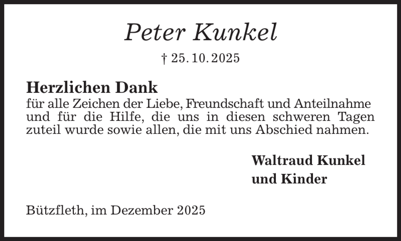 <p>Peter Kunkel<br />† 25. 10. 2025<br />Herzlichen Dank<br />für alle Zeichen der Liebe, Freundschaft und Anteilnahme<br />und für die Hilfe, die uns in diesen schweren Tagen<br />zuteil wurde sowie allen, die mit uns Abschied nahmen.<br />Waltraud Kunkel<br />und Kinder<br />Bützfleth, im Dezember 2025</p>
