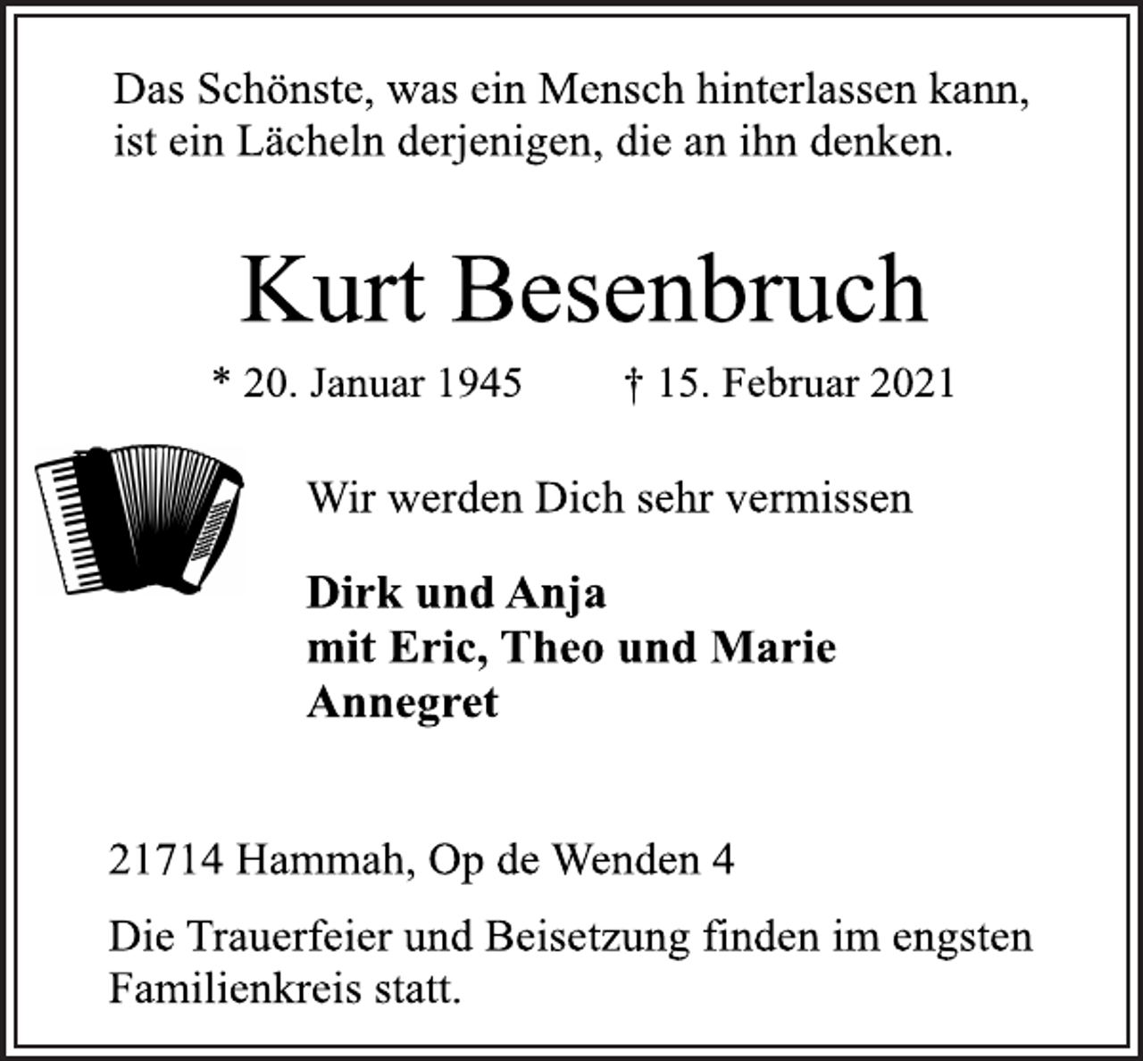 <p>Das Schönste, was ein Mensch hinterlassen kann,<br />ist ein Lächeln derjenigen, die an ihn denken.<br />Kurt Besenbruch<br />* 20. Januar 1945 † 15. Februar 2021<br />Wir werden Dich sehr vermissen<br />Dirk und Anja<br />mit Eric, Theo und Marie<br />Annegret<br />21714 Hammah, Op de Wenden 4<br />Die Trauerfeier und Beisetzung finden im engsten<br />Familienkreis statt.</p>