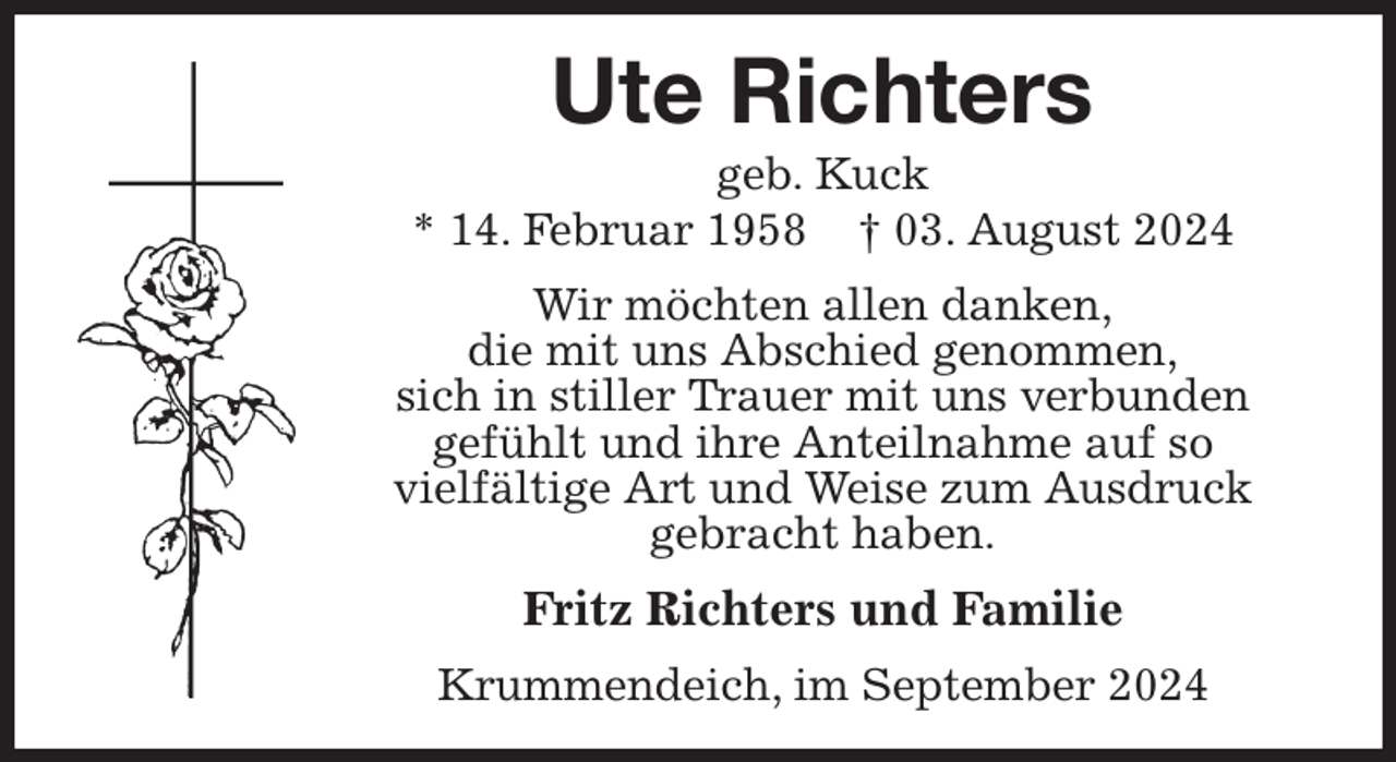 <p>Ute Richters<br />geb. Kuck<br />* 14. Februar 1958 † 03. August 2024<br />Wir möchten allen danken,<br />die mit uns Abschied genommen,<br />sich in stiller Trauer mit uns verbunden<br />gefühlt und ihre Anteilnahme auf so<br />vielfältige Art und Weise zum Ausdruck<br />gebracht haben.<br />Fritz Richters und Familie<br />Krummendeich, im September 2024</p>