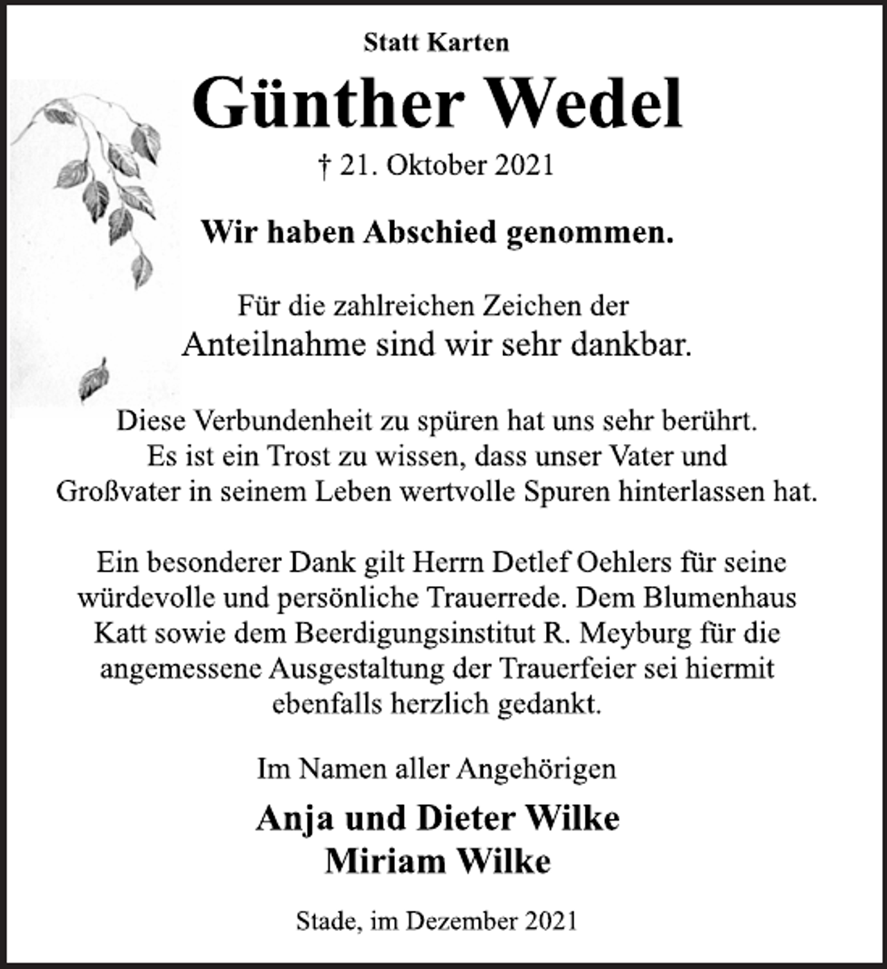 <p>Statt Karten<br />Günther Wedel<br />† 21. Oktober 2021<br />Wir haben Abschied genommen.<br />Für die zahlreichen Zeichen der<br />Anteilnahme sind wir sehr dankbar.<br />Diese Verbundenheit zu spüren hat uns sehr berührt.<br />Es ist ein Trost zu wissen, dass unser Vater und<br />Großvater in seinem Leben wertvolle Spuren hinterlassen hat.<br />Ein besonderer Dank gilt Herrn Detlef Oehlers für seine<br />würdevolle und persönliche Trauerrede. Dem Blumenhaus<br />Katt sowie dem Beerdigungsinstitut R. Meyburg für die<br />angemessene Ausgestaltung der Trauerfeier sei hiermit<br />ebenfalls herzlich gedankt.<br />Im Namen aller Angehörigen<br />Anja und Dieter Wilke<br />Miriam Wilke<br />Stade, im Dezember 2021</p>