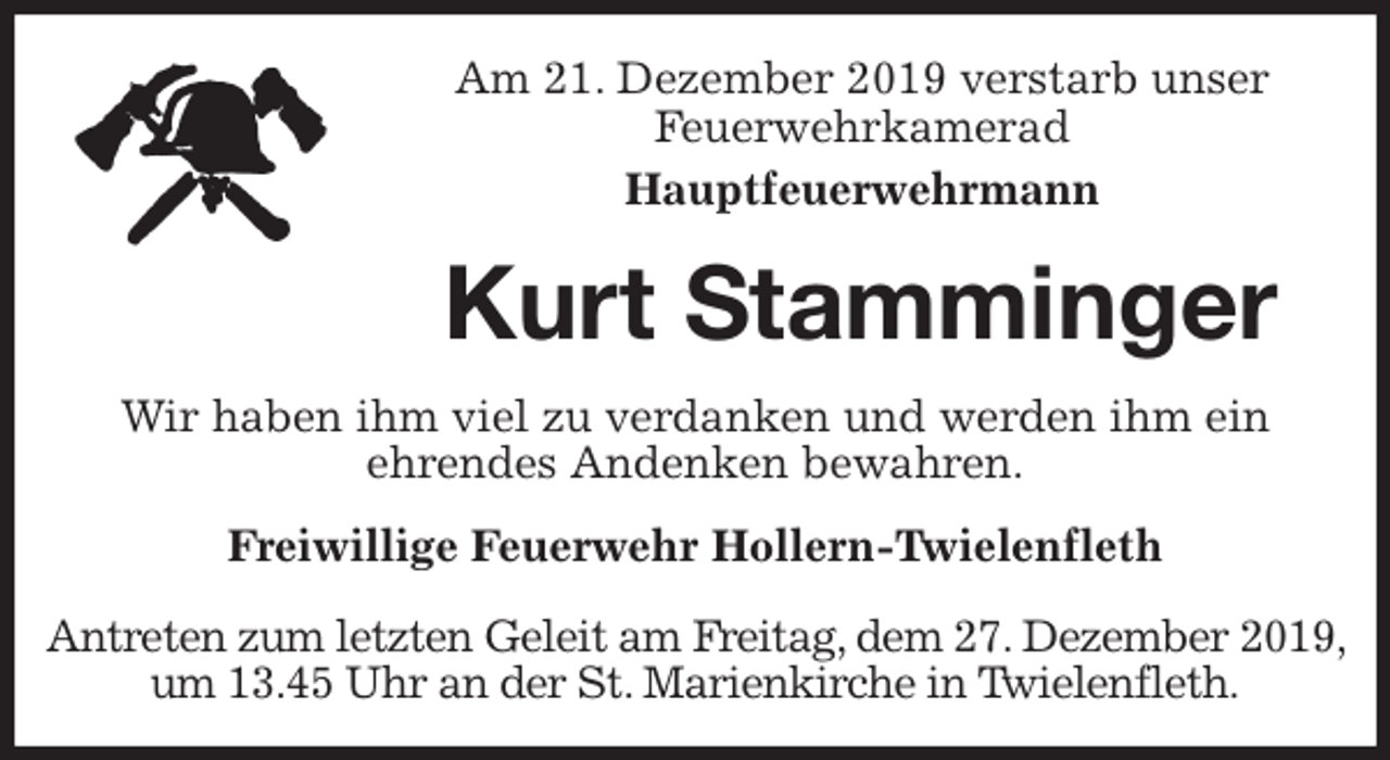 <p>Am 21. Dezember 2019 verstarb unser<br />Feuerwehrkamerad<br />Hauptfeuerwehrmann<br />Kurt Stamminger<br />Freiwillige Feuerwehr Hollern-Twielenfleth</p><p>Antreten zum letzten Geleit am Freitag, dem 27. Dezember 2019,<br />um 13.45 Uhr an der St. Marienkirche in Twielenfleth.<br />Wir haben ihm viel zu verdanken und werden ihm ein<br />ehrendes Andenken bewahren.</p>