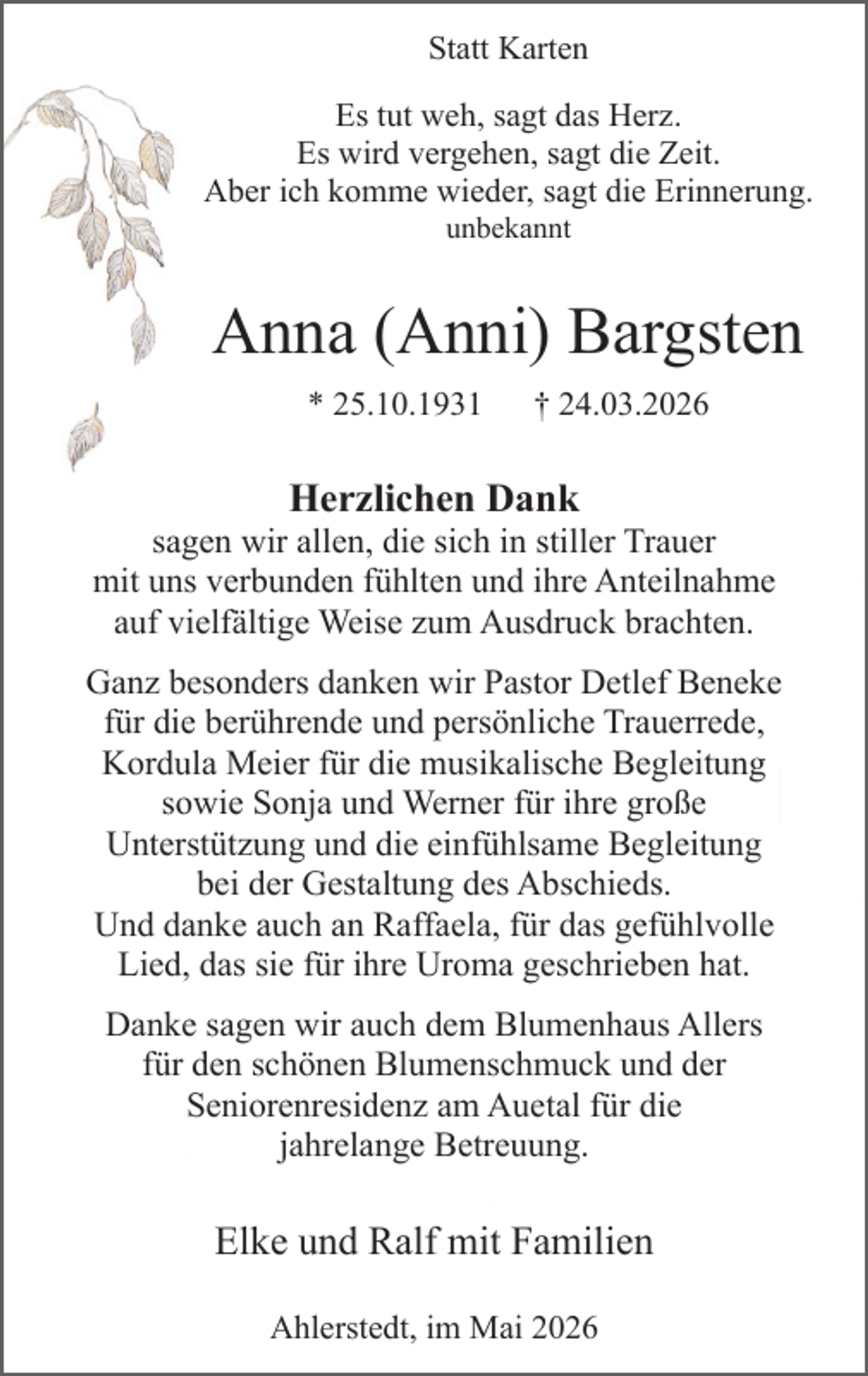 <p>Statt Karten<br />Es tut weh, sagt das Herz.<br />Es wird vergehen, sagt die Zeit.<br />Aber ich komme wieder, sagt die Erinnerung.<br />unbekannt</p><p>Anna (Anni) Bargsten<br />* 25.10.1931</p><p>† 24.03.2026</p><p>Herzlichen Dank</p><p>sagen wir allen, die sich in stiller Trauer<br />mit uns verbunden fühlten und ihre Anteilnahme<br />auf vielfältige Weise zum Ausdruck brachten.<br />Ganz besonders danken wir Pastor Detlef Beneke<br />für die berührende und persönliche Trauerrede,<br />Kordula Meier für die musikalische Begleitung<br />sowie Sonja und Werner für ihre große<br />Unterstützung und die einfühlsame Begleitung<br />bei der Gestaltung des Abschieds.<br />Und danke auch an Raffaela, für das gefühlvolle<br />Lied, das sie für ihre Uroma geschrieben hat.<br />Danke sagen wir auch dem Blumenhaus Allers<br />für den schönen Blumenschmuck und der<br />Seniorenresidenz am Auetal für die<br />jahrelange Betreuung.</p><p>Elke und Ralf mit Familien<br />Ahlerstedt, im Mai 2026</p>
