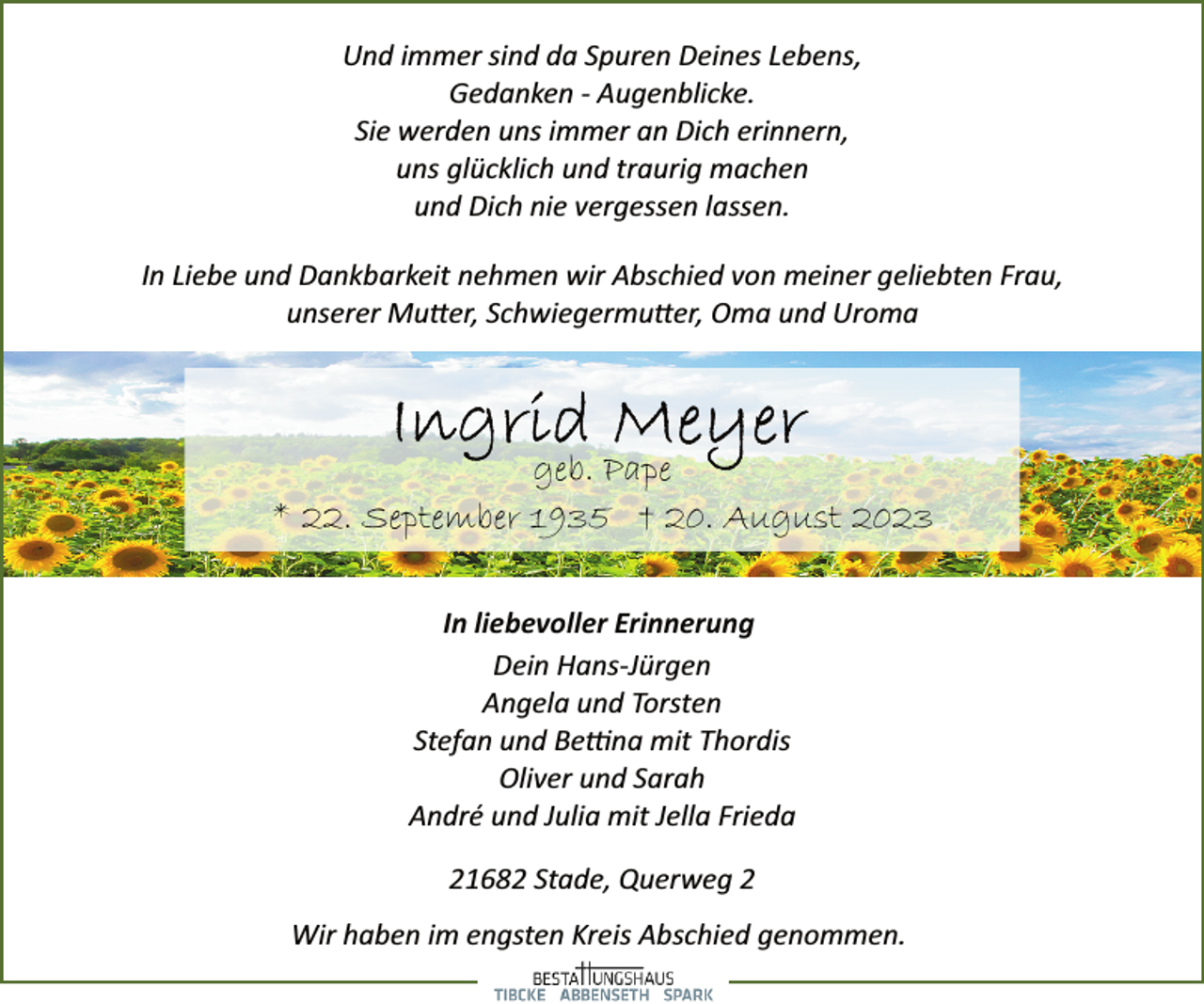 <p>Und immer sind da Spuren Deines Lebens,<br />Gedanken ­ Augenblicke.<br />Sie werden uns immer an Dich erinnern,<br />uns glücklich und traurig machen<br />und Dich nie vergessen lassen.<br />In Liebe und Dankbarkeit nehmen wir Abschied von meiner geliebten Frau,<br />unserer Mutter, Schwiegermutter, Oma und Uroma<br />Ingrid Meyer<br />geb. Pape<br />* 22. September 1935 † 20. August 2023<br />In liebevoller Erinnerung<br />Dein Hans­Jürgen<br />Angela und Torsten<br />Stefan und Bettina mit Thordis<br />Oliver und Sarah<br />André und Julia mit Jella Frieda<br />21682 Stade, Querweg 2<br />Wir haben im engsten Kreis Abschied genommen.</p>