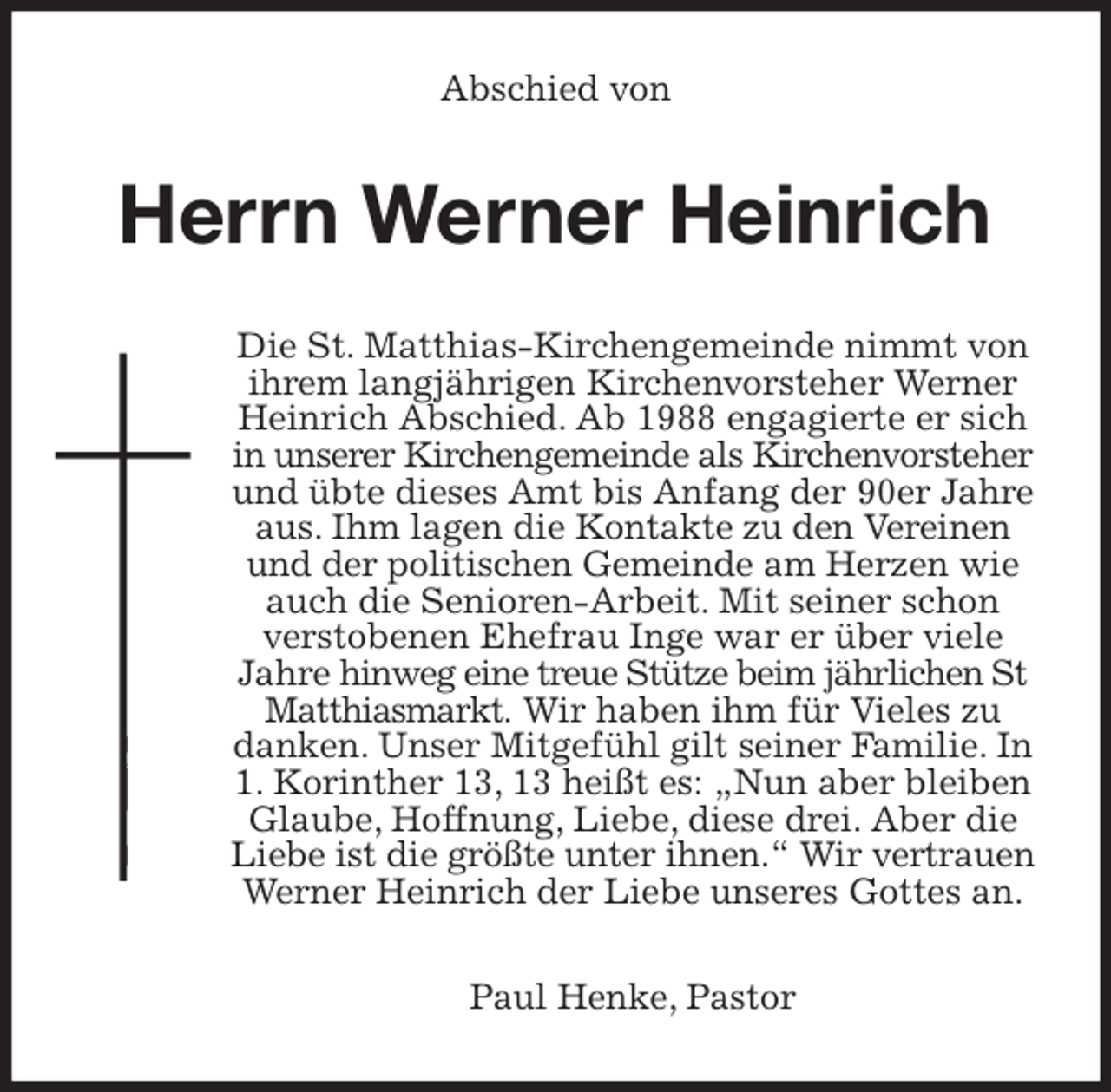 <p>Abschied von<br />Herrn Werner Heinrich<br />Die St. Matthias-Kirchengemeinde nimmt von ihrem langjährigen Kirchenvorsteher Werner Heinrich Abschied. Ab 1988 engagierte er sich in unserer Kirchengemeinde als Kirchenvorsteher und übte dieses Amt bis Anfang der 90er Jahre aus. Ihm lagen die Kontakte zu den Vereinen und der politischen Gemeinde am Herzen wie auch die Senioren-Arbeit. Mit seiner schon verstobenen Ehefrau Inge war er über viele Jahre hinweg eine treue Stütze beim jährlichen St Matthiasmarkt. Wir haben ihm für Vieles zu danken. Unser Mitgefühl gilt seiner Familie. In 1. Korinther 13, 13 heißt es: „Nun aber bleiben Glaube, Hoffnung, Liebe, diese drei. Aber die Liebe ist die größte unter ihnen.“ Wir vertrauen Werner Heinrich der Liebe unseres Gottes an.<br />Paul Henke, Pastor</p>