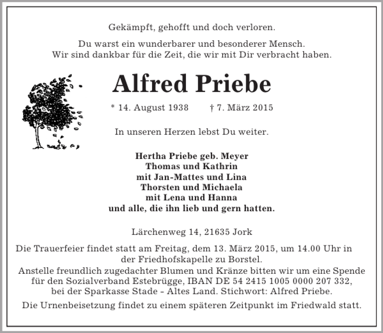<p>Gekämpft, gehofft und doch verloren.<br />Du warst ein wunderbarer und besonderer Mensch.<br />Wir sind dankbar für die Zeit, die wir mit Dir verbracht haben.<br />Alfred Priebe<br />* 14. August 1938 † 7. März 2015<br />In unseren Herzen lebst Du weiter.<br />Hertha Priebe geb. Meyer<br />Thomas und Kathrin<br />mit Jan-Mattes und Lina<br />Thorsten und Michaela<br />mit Lena und Hanna<br />und alle, die ihn lieb und gern hatten.<br />Lärchenweg 14, 21635 Jork<br />Die Trauerfeier findet statt am Freitag, dem 13. März 2015, um 14.00 Uhr in der Friedhofskapelle zu Borstel.<br />Anstelle freundlich zugedachter Blumen und Kränze bitten wir um eine Spende<br />für den Sozialverband Estebrügge, IBAN DE 54 2415 1005 0000 207 332,<br />bei der Sparkasse Stade - Altes Land. Stichwort: Alfred Priebe.<br />Die Urnenbeisetzung findet zu einem späteren Zeitpunkt im Friedwald statt.</p>