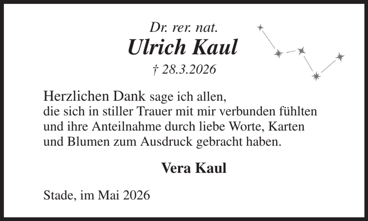<p>Dr. rer. nat.<br />Ulrich Kaul<br />† 28.3.2026<br />Herzlichen Dank sage ich allen,<br />die sich in stiller Trauer mit mir verbunden fühlten<br />und ihre Anteilnahme durch liebe Worte, Karten<br />und Blumen zum Ausdruck gebracht haben.<br />Vera Kaul<br />Stade, im Mai 2026</p>