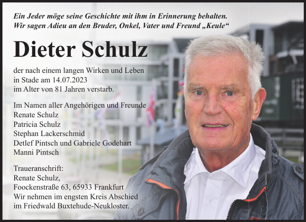 <p>Ein Jeder möge seine Geschichte mit ihm in Erinnerung behalten.<br />Wir sagen Adieu an den Bruder, Onkel, Vater und Freund "Keule"<br />Dieter Schulz<br />der nach einem langen Wirken und Leben in Stade am 14.07.2023 im Alter von 81 Jahren verstarb.<br />Im Namen aller Angehörigen und Freunde<br />Renate Schulz<br />Patricia Schulz<br />Stephan Lackerschmid<br />Detlef Pintsch und Gabriele Godehart<br />Manni Pintsch<br />Traueranschrift<br />Renate Schulz, Foockenstraße 63, 65933 Frankfurt<br />Wir nehmen im engsten Kreis Abschied im Friedwald Buxtehude-Neukloster.</p>
