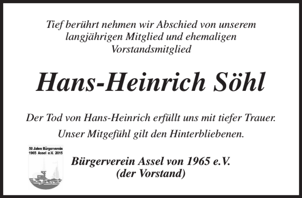 <p>Tief berührt nehmen wir Abschied von unserem<br />langjährigen Mitglied und ehemaligen<br />Vorstandsmitglied<br />Hans-Heinrich Söhl<br />Der Tod von Hans-Heinrich erfüllt uns mit tiefer Trauer.<br />Unser Mitgefühl gilt den Hinterbliebenen.<br />Bürgerverein Assel von 1965 e.V.<br />(der Vorstand)</p>