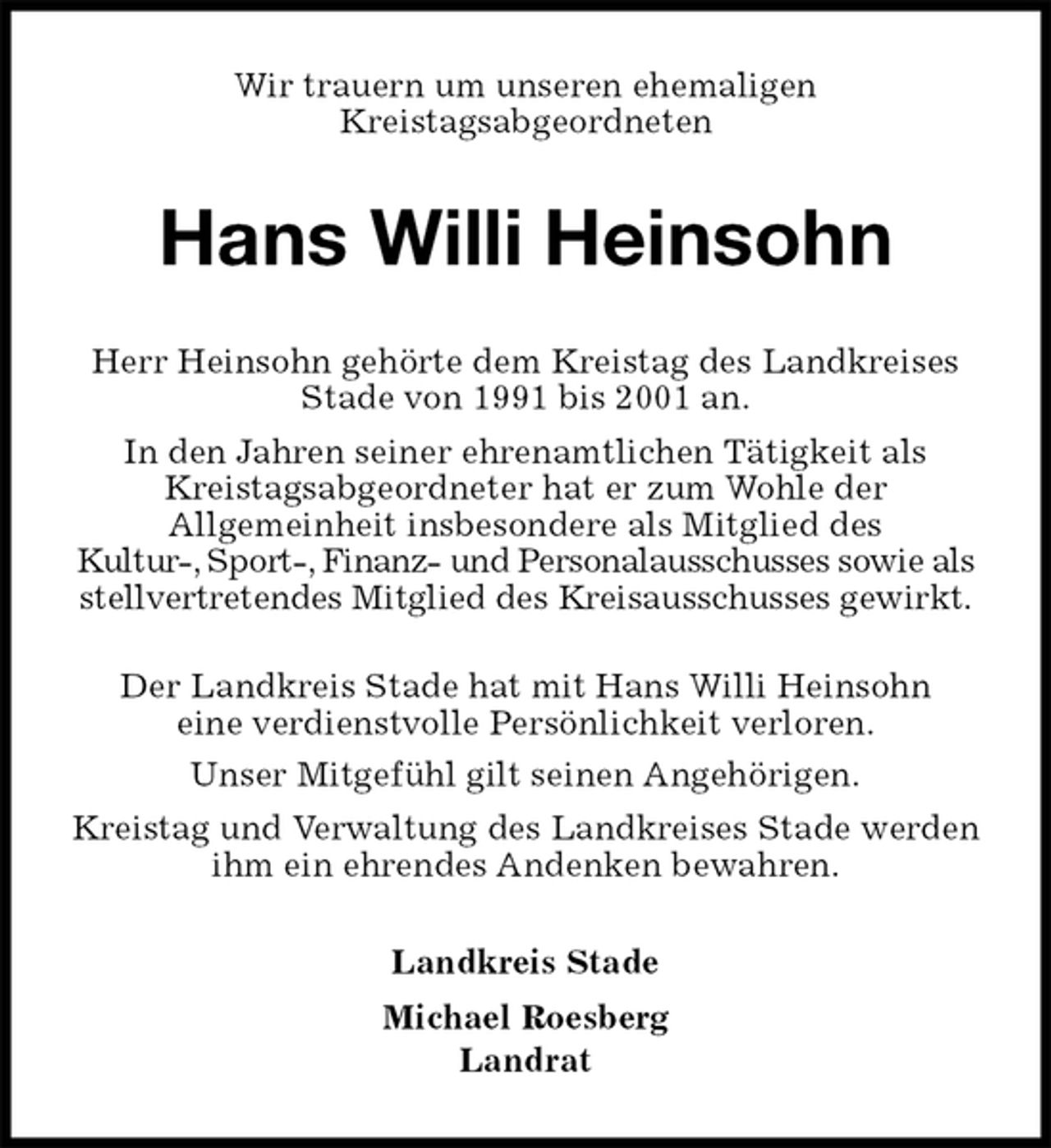 <p>Wir trauern um unseren ehemaligen<br />Kreistagsabgeordneten<br />Hans Willi Heinsohn<br />Landkreis Stade<br />Michael Roesberg<br />Landrat<br />Herr Heinsohn gehörte dem Kreistag des Landkreises Stade von 1991 bis 2001 an.<br />In den Jahren seiner ehrenamtlichen Tätigkeit als<br />Kreistagsabgeordneter hat er zum Wohle der<br />Allgemeinheit insbesondere als Mitglied des<br />Kultur-, Sport-, Finanz- und Personalausschusses sowie als stellvertretendes Mitglied des Kreisausschusses gewirkt.</p><p>Der Landkreis Stade hat mit Hans Willi Heinsohn<br />eine verdienstvolle Persönlichkeit verloren.<br />Unser Mitgefühl gilt seinen Angehörigen.<br />Kreistag und Verwaltung des Landkreises Stade werden ihm ein ehrendes Andenken bewahren.</p>