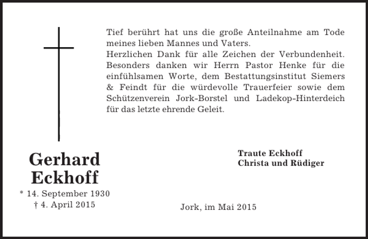 <p>Gerhard<br />Eckhoff<br />* 14. September 1930<br />† 4. April 2015<br />Tief berührt hat uns die große Anteilnahme am Tode<br />meines lieben Mannes und Vaters.<br />Herzlichen Dank für alle Zeichen der Verbundenheit.<br />Besonders danken wir Herrn Pastor Henke für die<br />einfühlsamen Worte, dem Bestattungsinstitut Siemers</p>
