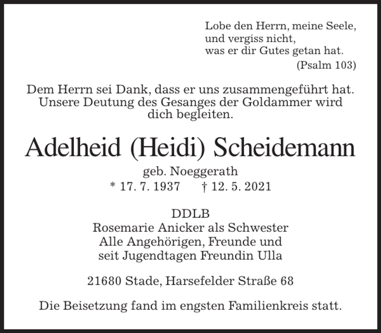 <p>Lobe den Herrn, meine Seele,<br />und vergiss nicht,<br />was er dir Gutes getan hat.<br />(Psalm 103)<br />Dem Herrn sei Dank, dass er uns zusammengeführt hat.<br />Unsere Deutung des Gesanges der Goldammer wird<br />dich begleiten.<br />Adelheid (Heidi) Scheidemann<br />geb. Noeggerath<br />* 17. 7. 1937 † 12. 5. 2021<br />DDLB<br />Rosemarie Anicker als Schwester<br />Alle Angehörigen, Freunde und<br />seit Jugendtagen Freundin Ulla<br />21680 Stade, Harsefelder Straße 68</p>
<p>Die Beisetzung fand im engsten Familienkreis statt.</p>
