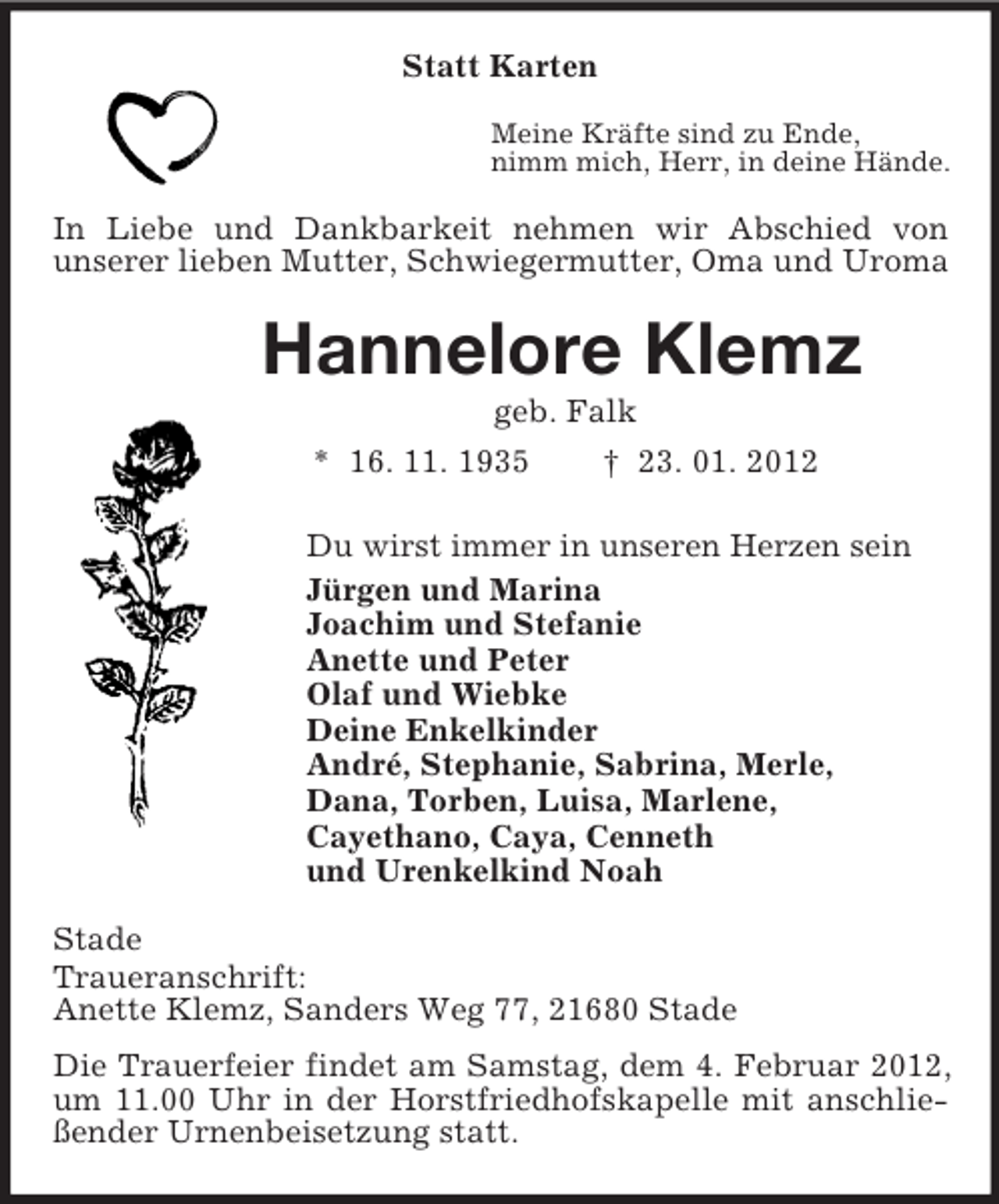 <p>Statt Karten<br />Meine Kräfte sind zu Ende,<br />nimm mich, Herr, in deine Hände.<br />In Liebe und Dankbarkeit nehmen wir Abschied von<br />unserer lieben Mutter, Schwiegermutter, Oma und Uroma<br />Hannelore Klemz<br />geb. Falk<br />* 16. 11. 1935 † 23. 01. 2012<br />Du wirst immer in unseren Herzen sein<br />Jürgen und Marina<br />Joachim und Stefanie<br />Anette und Peter<br />Olaf und Wiebke<br />Deine Enkelkinder<br />André, Stephanie, Sabrina, Merle,<br />Dana, Torben, Luisa, Marlene,<br />Cayethano, Caya, Cenneth<br />und Urenkelkind Noah<br />Stade<br />Traueranschrift:<br />Anette Klemz, Sanders Weg 77, 21680 Stade<br />Die Trauerfeier findet am Samstag, dem 4. Februar 2012, um 11.00 Uhr in der Horstfriedhofskapelle mit anschließender Urnenbeisetzung statt.</p>