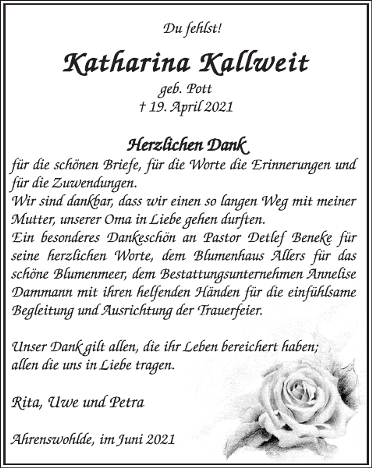 <p>Du fehlst!<br />Katharina Kallweit<br />geb. Pott<br />† 19. April 2021<br />Herzlichen Dank<br />für die schönen Briefe, für die Worte die Erinnerungen und<br />für die Zuwendungen.<br />Wir sind dankbar, dass wir einen so langen Weg mit meiner<br />Mutter, unserer Oma in Liebe gehen durften.<br />Ein besonderes Dankeschön an Pastor Detlef Beneke für<br />seine herzlichen Worte, dem Blumenhaus Allers für das<br />schöne Blumenmeer, dem Bestattungsunternehmen Annelise<br />Dammann mit ihren helfenden Händen für die einfühlsame<br />Begleitung und Ausrichtung der Trauerfeier.<br />Unser Dank gilt allen, die ihr Leben bereichert haben;<br />allen die uns in Liebe tragen.<br />Rita, Uwe und Petra<br />Ahrenswohlde, im Juni 2021</p>