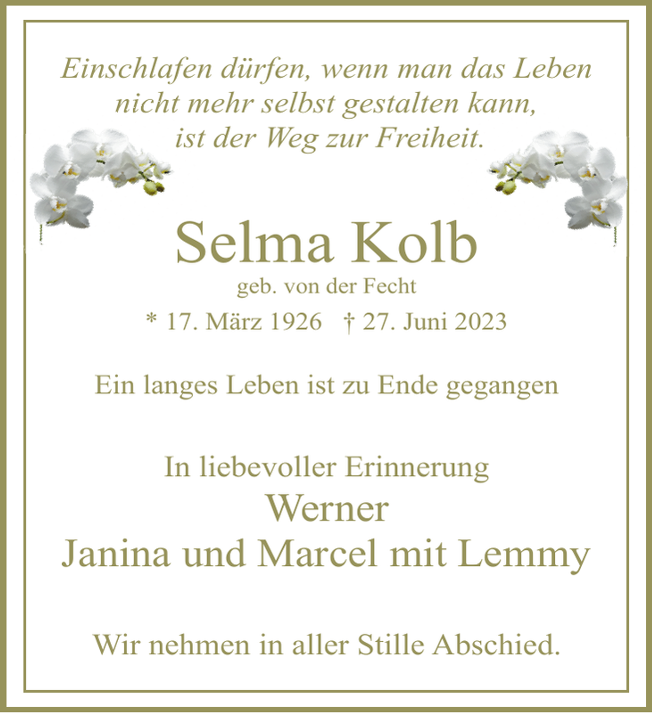 <p>Einschlafen dürfen, wenn man das Leben<br />nicht mehr selbst gestalten kann,<br />ist der Weg zur Freiheit.<br />Selma Kolb<br />geb. von der Fecht<br />* 17. März 1926 † 27. Juni 2023<br />Ein langes Leben ist zu Ende gegangen<br />In liebevoller Erinnerung<br />Werner<br />Janina und Marcel mit Lemmy<br />Wir nehmen in aller Stille Abschied.</p>