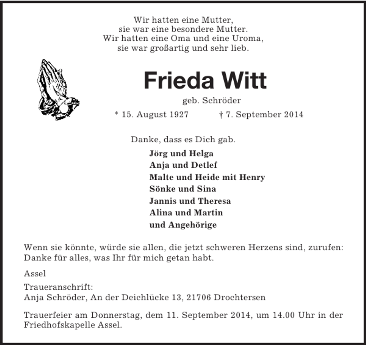 <p>Wir hatten eine Mutter,<br />sie war eine besondere Mutter.<br />Wir hatten eine Oma und eine Uroma,<br />sie war großartig und sehr lieb.<br />Frieda Witt<br />geb. Schröder<br />* 15. August 1927 † 7. September 2014<br />Danke, dass es Dich gab.<br />Jörg und Helga<br />Anja und Detlef<br />Malte und Heide mit Henry<br />Sönke und Sina<br />Jannis und Theresa<br />Alina und Martin<br />und Angehörige<br />Wenn sie könnte, würde sie allen, die jetzt schweren Herzens sind, zurufen: Danke für alles, was Ihr für mich getan habt.<br />Assel<br />Traueranschrift:<br />Anja Schröder, An der Deichlücke 13, 21706 Drochtersen<br />Trauerfeier am Donnerstag, dem 11. September 2014, um 14.00 Uhr in der Friedhofskapelle Assel.</p>