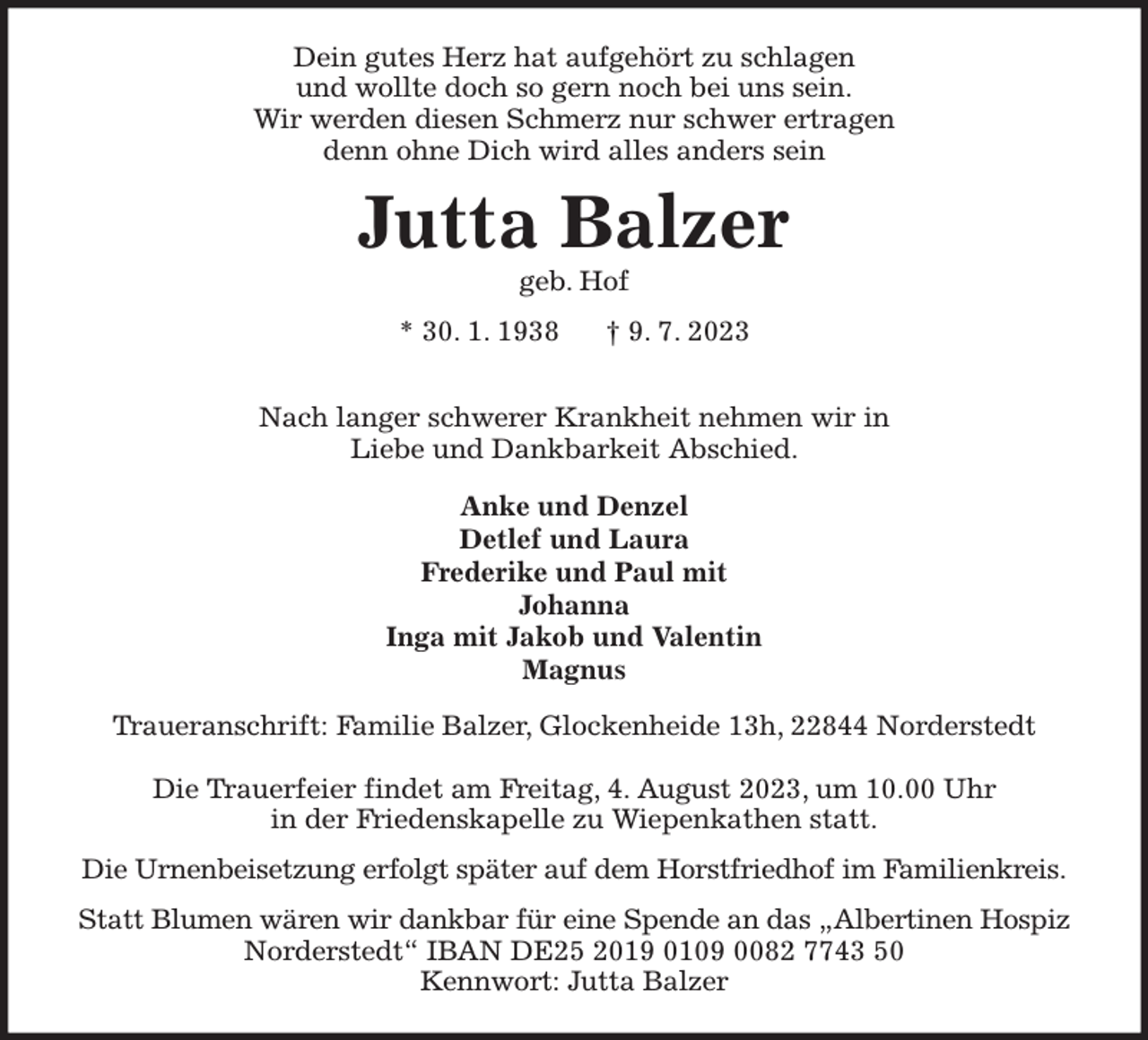 <p>Dein gutes Herz hat aufgehört zu schlagen<br />und wollte doch so gern noch bei uns sein.<br />Wir werden diesen Schmerz nur schwer ertragen<br />denn ohne Dich wird alles anders sein<br />Jutta Balzer<br />geb. Hof<br />* 30. 1. 1938 † 9. 7. 2023</p><p>Nach langer schwerer Krankheit nehmen wir in<br />Liebe und Dankbarkeit Abschied.<br />Anke und Denzel<br />Detlef und Laura<br />Frederike und Paul mit<br />Johanna<br />Inga mit Jakob und Valentin<br />Magnus<br />Traueranschrift: Familie Balzer, Glockenheide 13h, 22844 Norderstedt</p><p>Die Trauerfeier findet am Freitag, 4. August 2023, um 10.00 Uhr<br />in der Friedenskapelle zu Wiepenkathen statt.<br />Die Urnenbeisetzung erfolgt später auf dem Horstfriedhof im Familienkreis.<br />Statt Blumen wären wir dankbar für eine Spende an das „Albertinen Hospiz<br />Norderstedt“ IBAN DE25 2019 0109 0082 7743 50<br />Kennwort: Jutta Balzer</p>