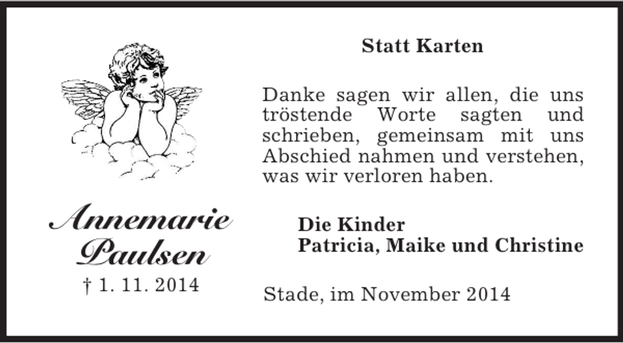 <p>Annemarie<br />Paulsen<br />† 1. 11. 2014<br />Statt Karten<br />Danke sagen wir allen, die uns tröstende Worte sagten und schrieben, gemeinsam mit uns Abschied nahmen und verstehen, was wir verloren haben.<br />Die Kinder<br />Patricia, Maike und Christine<br />Stade, im November 2014</p>