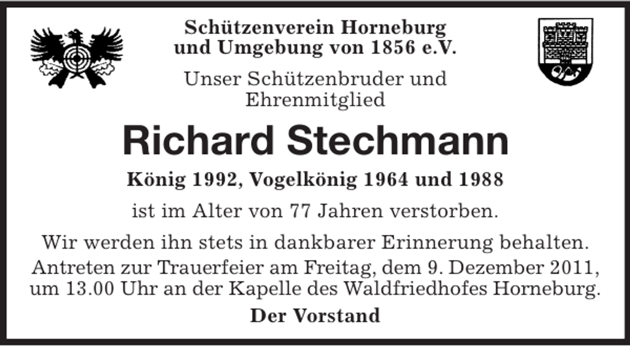 <p>Schützenverein Horneburg<br />und Umgebung von 1856 e.V.<br />Unser Schützenbruder und<br />Ehrenmitglied</p><p>Richard Stechmann<br />König 1992, Vogelkönig 1964 und 1988<br />ist im Alter von 77 Jahren verstorben.<br />Wir werden ihn stets in dankbarer Erinnerung behalten.<br />Antreten zur Trauerfeier am Freitag, dem 9. Dezember 2011,<br />um 13.00 Uhr an der Kapelle des Waldfriedhofes Horneburg.<br />Der Vorstand</p>