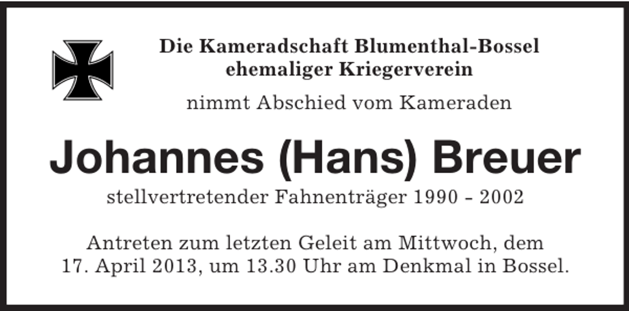 <p>Die Kameradschaft Blumenthal-Bossel<br />ehemaliger Kriegerverein<br />nimmt Abschied vom Kameraden<br />Johannes (Hans) Breuer<br />stellvertretender Fahnenträger 1990 - 2002<br />Antreten zum letzten Geleit am Mittwoch, dem 17. April 2013, um 13.30 Uhr am Denkmal in Bossel.</p>