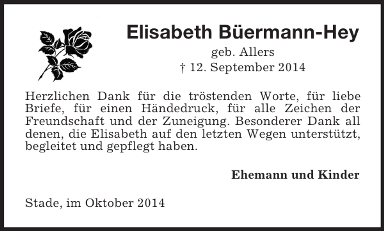 <p>Elisabeth Büermann-Hey<br />geb. Allers<br />† 12. September 2014<br />Herzlichen Dank für die tröstenden Worte, für liebe Briefe, für einen Händedruck, für alle Zeichen der Freundschaft und der Zuneigung. Besonderer Dank all denen, die Elisabeth auf den letzten Wegen unterstützt, begleitet und gepflegt haben.<br />Ehemann und Kinder<br />Stade, im Oktober 2014</p>