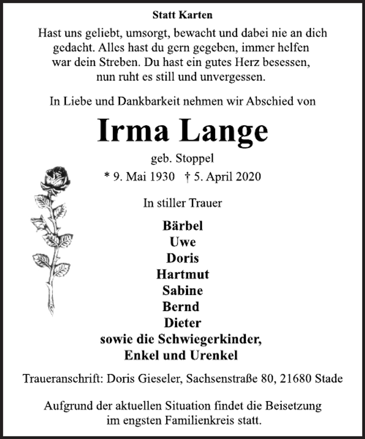 <p>Statt Karten<br />Hast uns geliebt, umsorgt, bewacht und dabei nie an dich<br />gedacht. Alles hast du gern gegeben, immer helfen<br />war dein Streben. Du hast ein gutes Herz besessen,<br />nun ruht es still und unvergessen.<br />In Liebe und Dankbarkeit nehmen wir Abschied von<br />Irma Lange<br />geb. Stoppel<br />* 9. Mai 1930 † 5. April 2020<br />In stiller Trauer<br />Bärbel<br />Uwe<br />Doris<br />Hartmut<br />Sabine<br />Bernd<br />Dieter<br />sowie die Schwiegerkinder,<br />Enkel und Urenkel<br />Traueranschrift: Doris Gieseler, Sachsenstraße 80, 21680 Stade<br />Aufgrund der aktuellen Situation findet die Beisetzung<br />im engsten Familienkreis statt.</p>