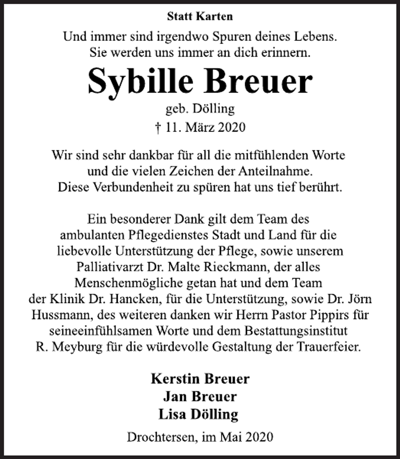 <p>Statt Karten<br />Und immer sind irgendwo Spuren deines Lebens.<br />Sie werden uns immer an dich erinnern.<br />Sybille Breuer<br />geb. Dölling<br />+ 11. März 2020<br />Wir sind sehr dankbar für all die mitfühlenden Worte<br />und die vielen Zeichen der Anteilnahme.<br />Diese Verbundenheit zu spüren hat uns tief berührt.<br />Ein besonderer Dank gilt dem Team des<br />ambulanten Pflegedienstes Stadt und Land für die<br />liebevolle Unterstützung der Pflege, sowie unserem<br />Palliativarzt Dr. Malte Rieckmann, der alles<br />Menschenmögliche getan hat und dem Team<br />der Klinik Dr. Hancken, für die Unterstützung, sowie Dr. Jörn<br />Hussmann, des weiteren danken wir Herrn Pastor Pippirs für<br />seineeinfühlsamen Worte und dem Bestattungsinstitut<br />R. Meyburg für die würdevolle Gestaltung der Trauerfeier.<br />Kerstin Breuer<br />Jan Breuer<br />Lisa Dölling<br />Drochtersen, im Mai 2020</p>