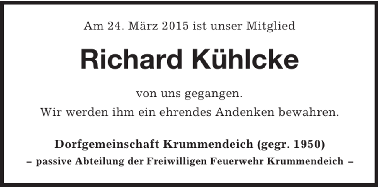 <p>Am 24. März 2015 ist unser Mitglied<br />Richard Kühlcke<br />von uns gegangen.<br />Wir werden ihm ein ehrendes Andenken bewahren.<br />Dorfgemeinschaft Krummendeich (gegr. 1950)<br />– passive Abteilung der Freiwilligen Feuerwehr Krummendeich –</p>
