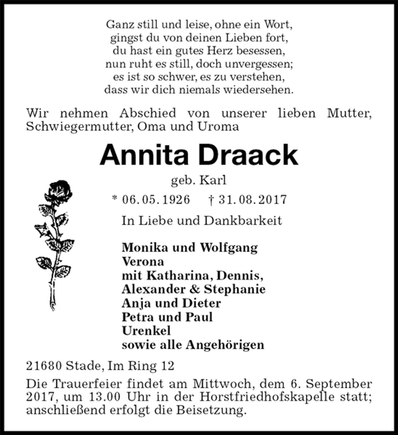 <p>Ganz still und leise, ohne ein Wort,<br />gingst du von deinen Lieben fort,<br />du hast ein gutes Herz besessen,<br />nun ruht es still, doch unvergessen;<br />es ist so schwer, es zu verstehen,<br />dass wir dich niemals wiedersehen.<br />Wir nehmen Abschied von unserer lieben Mutter,<br />Schwiegermutter, Oma und Uroma<br />Annita Draack<br />geb. Karl<br />* 06. 05. 1926 † 31. 08. 2017<br />In Liebe und Dankbarkeit</p>
<p>Monika und Wolfgang<br />Verona<br />mit Katharina, Dennis,<br />Alexander &amp; Stephanie<br />Anja und Dieter<br />Petra und Paul<br />Urenkel<br />sowie alle Angehörigen<br />21680 Stade, Im Ring 12<br />Die Trauerfeier findet am Mittwoch, dem 6. September 2017, um 13.00 Uhr in der Horstfriedhofskapelle statt; anschließend erfolgt die Beisetzung.</p>