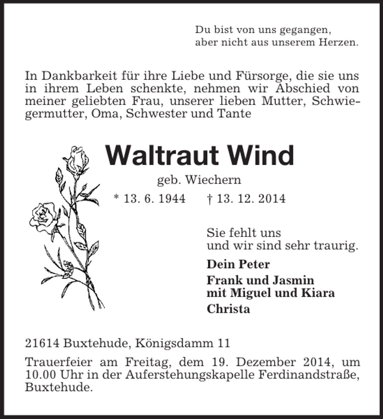 <p>Du bist von uns gegangen,<br />aber nicht aus unserem Herzen.<br />In Dankbarkeit für ihre Liebe und Fürsorge, die sie uns in ihrem Leben schenkte, nehmen wir Abschied von meiner geliebten Frau, unserer lieben Mutter, Schwiegermutter, Oma, Schwester und Tante<br />Waltraut Wind<br />geb. Wiechern<br />* 13. 6. 1944 † 13. 12. 2014<br />Sie fehlt uns<br />und wir sind sehr traurig.<br />Dein Peter<br />Frank und Jasmin<br />mit Miguel und Kiara<br />Christa<br />21614 Buxtehude, Königsdamm 11<br />Trauerfeier am Freitag, dem 19. Dezember 2014, um 10.00 Uhr in der Auferstehungskapelle Ferdinandstraße, Buxtehude.</p>