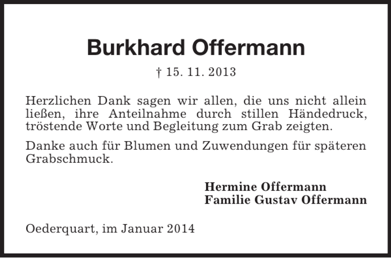 <p>Burkhard Offermann<br />† 15. 11. 2013<br />Herzlichen Dank sagen wir allen, die uns nicht allein ließen, ihre Anteilnahme durch stillen Händedruck, tröstende Worte und Begleitung zum Grab zeigten.<br />Danke auch für Blumen und Zuwendungen für späteren Grabschmuck.<br />Hermine Offermann<br />Familie Gustav Offermann<br />Oederquart, im Januar 2014</p>