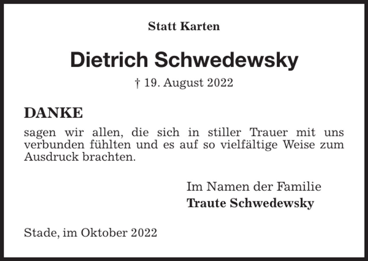 <p>Statt Karten<br />Dietrich Schwedewsky<br />† 19. August 2022<br />DANKE<br />sagen wir allen, die sich in stiller Trauer mit uns<br />verbunden fühlten und es auf so vielfältige Weise zum Ausdruck brachten.<br />Im Namen der Familie<br />Traute Schwedewsky<br />Stade, im Oktober 2022</p>