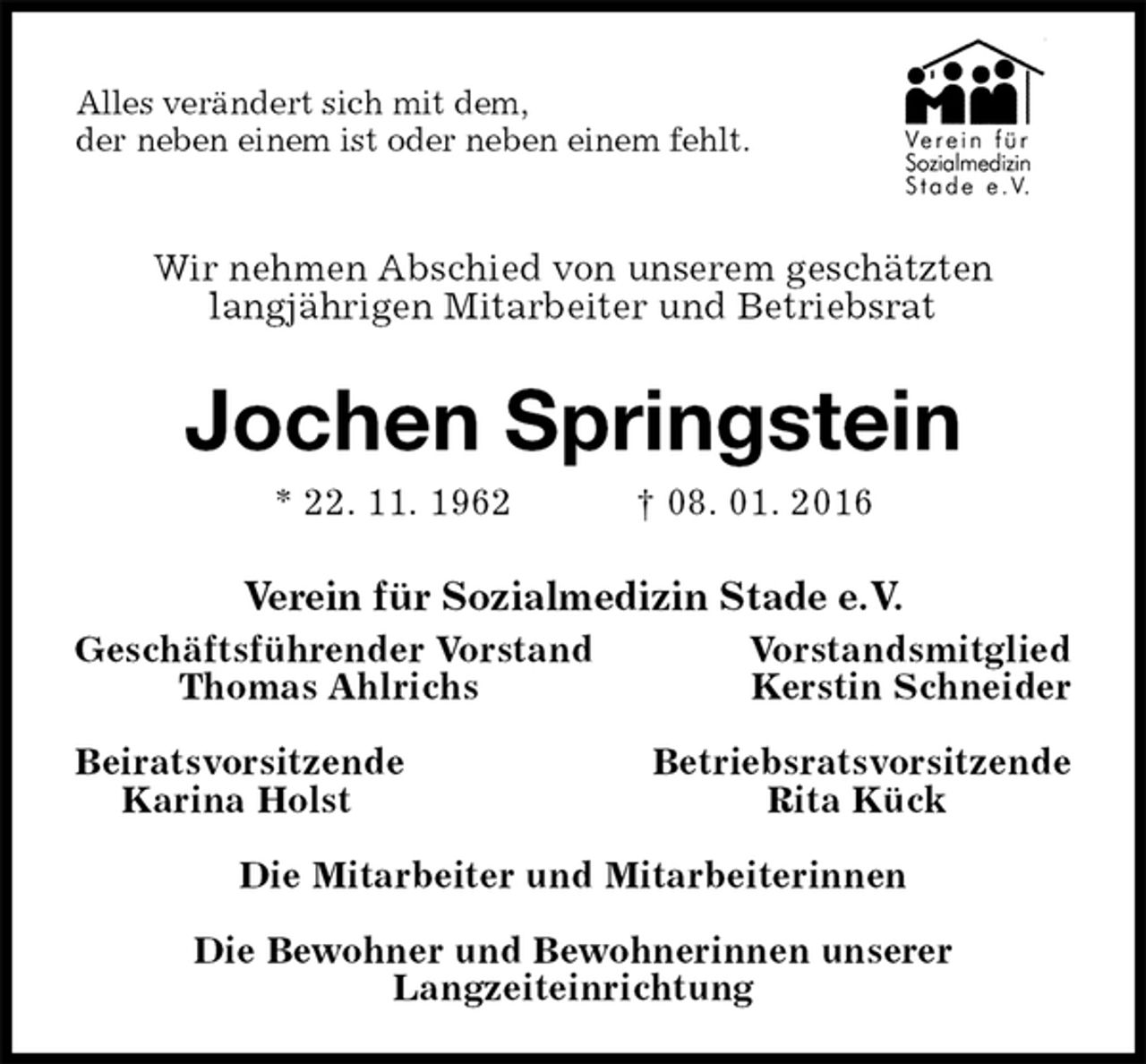 <p>Alles verändert sich mit dem,<br />der neben einem ist oder neben einem fehlt.</p>
<p>Wir nehmen Abschied von unserem geschätzten<br />langjährigen Mitarbeiter und Betriebsrat<br />Jochen Springstein<br />* 22. 11. 1962 † 08. 01. 2016<br />Verein für Sozialmedizin Stade e.V.<br />Geschäftsführender Vorstand Vorstandsmitglied<br />Thomas Ahlrichs Kerstin Schneider</p>
<p>Beiratsvorsitzende Betriebsratsvorsitzende<br />Karina Holst Rita Kück</p>
<p>Die Mitarbeiter und Mitarbeiterinnen</p>
<p>Die Bewohner und Bewohnerinnen unserer<br />Langzeiteinrichtung</p>