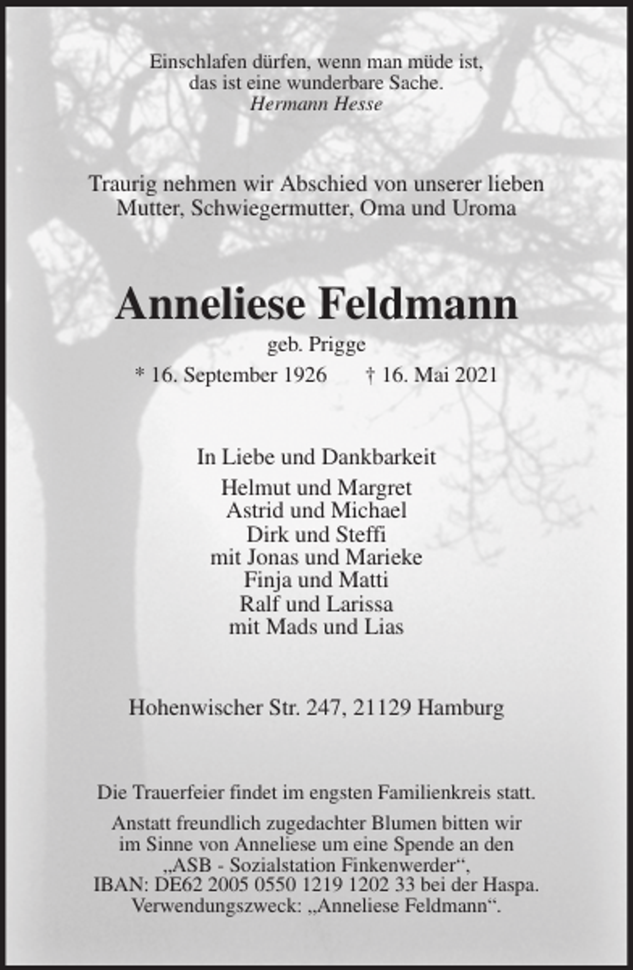 <p>Einschlafen dürfen, wenn man müde ist,<br />das ist eine wunderbare Sache.<br />Hermann Hesse<br />Traurig nehmen wir Abschied von unserer lieben<br />Mutter, Schwiegermutter, Oma und Uroma<br />Anneliese Feldmann<br />geb. Prigge<br />* 16. September 1926 † 16. Mai 2021<br />In Liebe und Dankbarkeit<br />Helmut und Margret<br />Astrid und Michael<br />Dirk und Steffi<br />mit Jonas und Marieke<br />Finja und Matti<br />Ralf und Larissa<br />mit Mads und Lias<br />Hohenwischer Str. 247, 21129 Hamburg<br />Die Trauerfeier findet im engsten Familienkreis statt.<br />Anstatt freundlich zugedachter Blumen bitten wir<br />im Sinne von Anneliese um eine Spende an den<br />„ASB - Sozialstation Finkenwerder“,<br />IBAN: DE62 2005 0550 1219 1202 33 bei der Haspa.<br />Verwendungszweck: „Anneliese Feldmann“.</p>