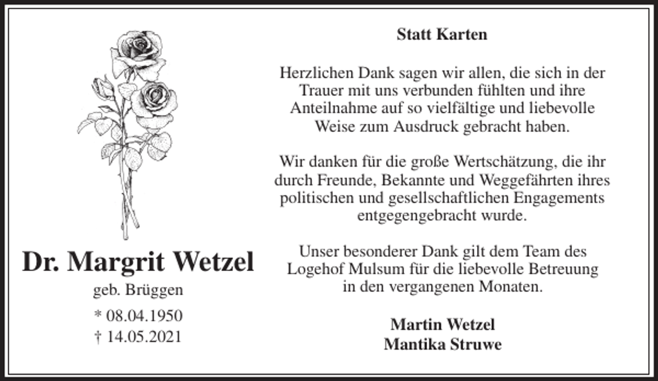 <p>Statt Karten<br />Herzlichen Dank sagen wir allen, die sich in der<br />Trauer mit uns verbunden fühlten und ihre<br />Anteilnahme auf so vielfältige und liebevolle<br />Weise zum Ausdruck gebracht haben.</p>
<p>Wir danken für die große Wertschätzung, die ihr<br />durch Freunde, Bekannte und Weggefährten ihres<br />politischen und gesellschaftlichen Engagements<br />entgegengebracht wurde.</p>
<p>Unser besonderer Dank gilt dem Team des<br />Logehof Mulsum für die liebevolle Betreuung<br />in den vergangenen Monaten.<br />Martin Wetzel<br />Mantika Struwe<br />Dr. Margrit Wetzel<br />geb. Brüggen<br />* 08.04.1950<br />† 14.05.2021</p>
