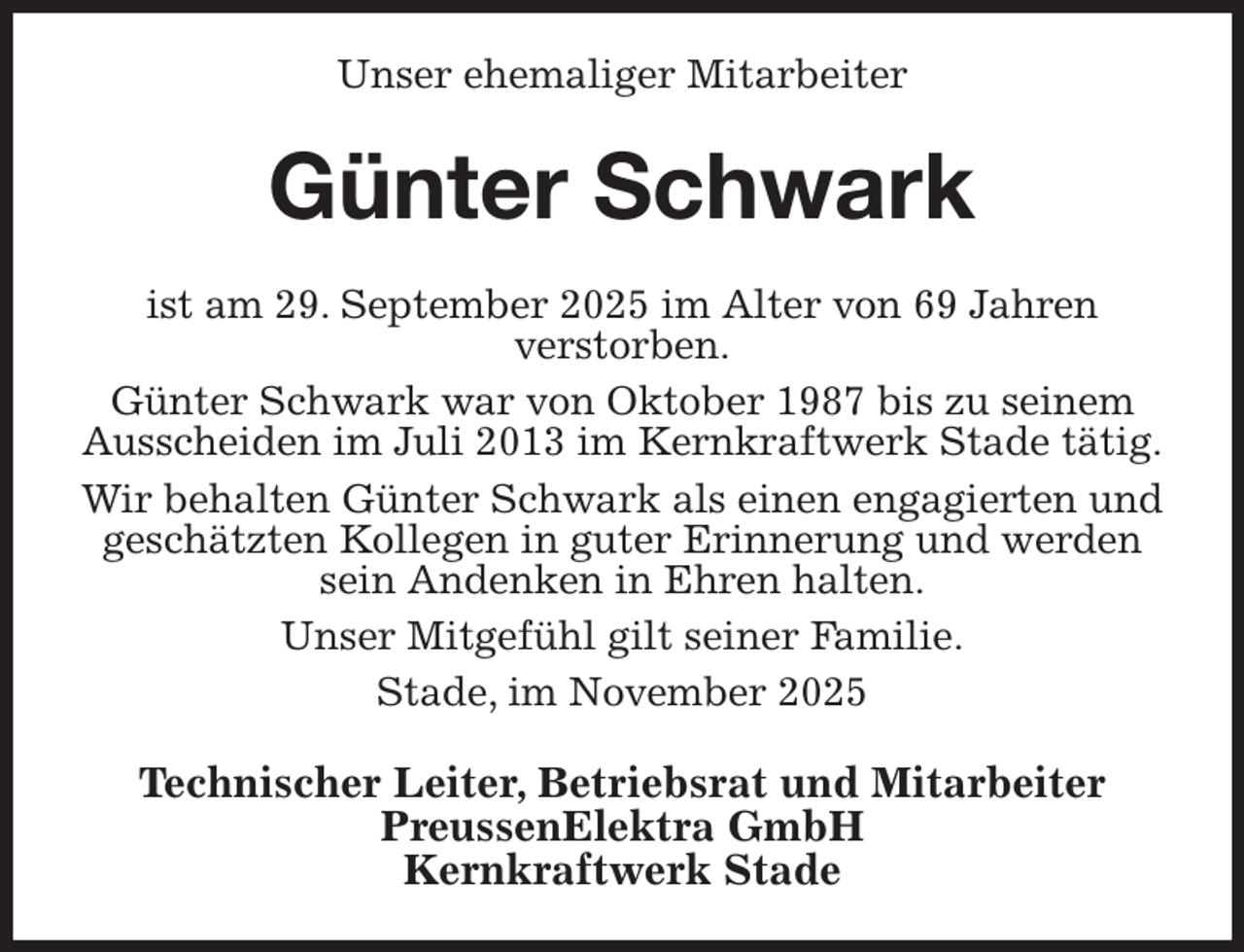 <p>Unser ehemaliger Mitarbeiter<br />Günter Schwark<br />ist am 29. September 2025 im Alter von 69 Jahren<br />verstorben.<br />Günter Schwark war von Oktober 1987 bis zu seinem Ausscheiden im Juli 2013 im Kernkraftwerk Stade tätig.<br />Wir behalten Günter Schwark als einen engagierten und geschätzten Kollegen in guter Erinnerung und werden sein Andenken in Ehren halten.<br />Unser Mitgefühl gilt seiner Familie.<br />Stade, im November 2025<br />Technischer Leiter, Betriebsrat und Mitarbeiter<br />PreussenElektra GmbH<br />Kernkraftwerk Stade</p>