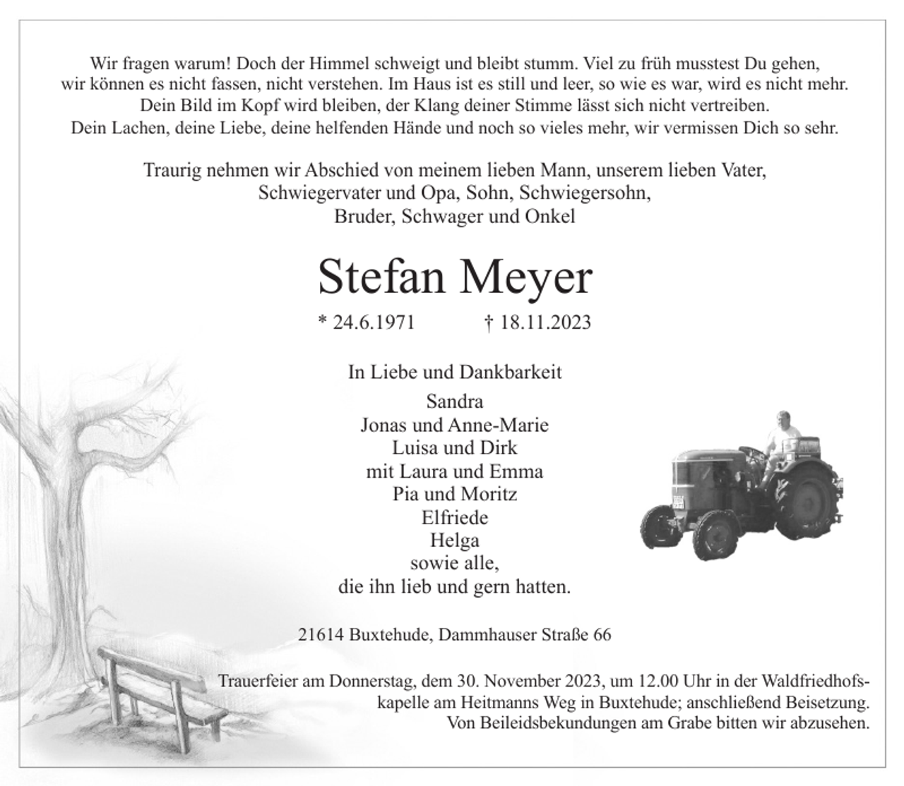 <p>Wir fragen warum! Doch der Himmel schweigt und bleibt stumm. Viel zu früh musstest Du gehen,<br />wir können es nicht fassen, nicht verstehen. Im Haus ist es still und leer, so wie es war, wird es nicht mehr.<br />Dein Bild im Kopf wird bleiben, der Klang deiner Stimme lässt sich nicht vertreiben.<br />Dein Lachen, deine Liebe, deine helfenden Hände und noch so vieles mehr, wir vermissen Dich so sehr.</p><p>Traurig nehmen wir Abschied von meinem lieben Mann, unserem lieben Vater,<br />Schwiegervater und Opa, Sohn, Schwiegersohn,<br />Bruder, Schwager und Onkel</p><p>Stefan Meyer<br />* 24.6.1971</p><p>† 18.11.2023</p><p>In Liebe und Dankbarkeit<br />Sandra<br />Jonas und Anne-Marie<br />Luisa und Dirk<br />mit Laura und Emma<br />Pia und Moritz<br />Elfriede<br />Helga<br />sowie alle,<br />die ihn lieb und gern hatten.<br />21614 Buxtehude, Dammhauser Straße 66<br />Trauerfeier am Donnerstag, dem 30. November 2023, um 12.00 Uhr in der Waldfriedhofskapelle am Heitmanns Weg in Buxtehude; anschließend Beisetzung.<br />Von Beileidsbekundungen am Grabe bitten wir abzusehen.</p>
